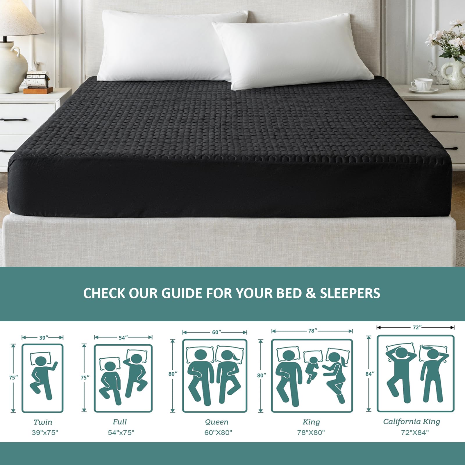 CHECK OUR GUIDE FOR YOUR BED & SLEEPERS

- Twin: 39" x 75"
- Full: 54" x 75"
- Queen: 60" x 80"
- King: 78" x 80"
- California King: 72" x 84"