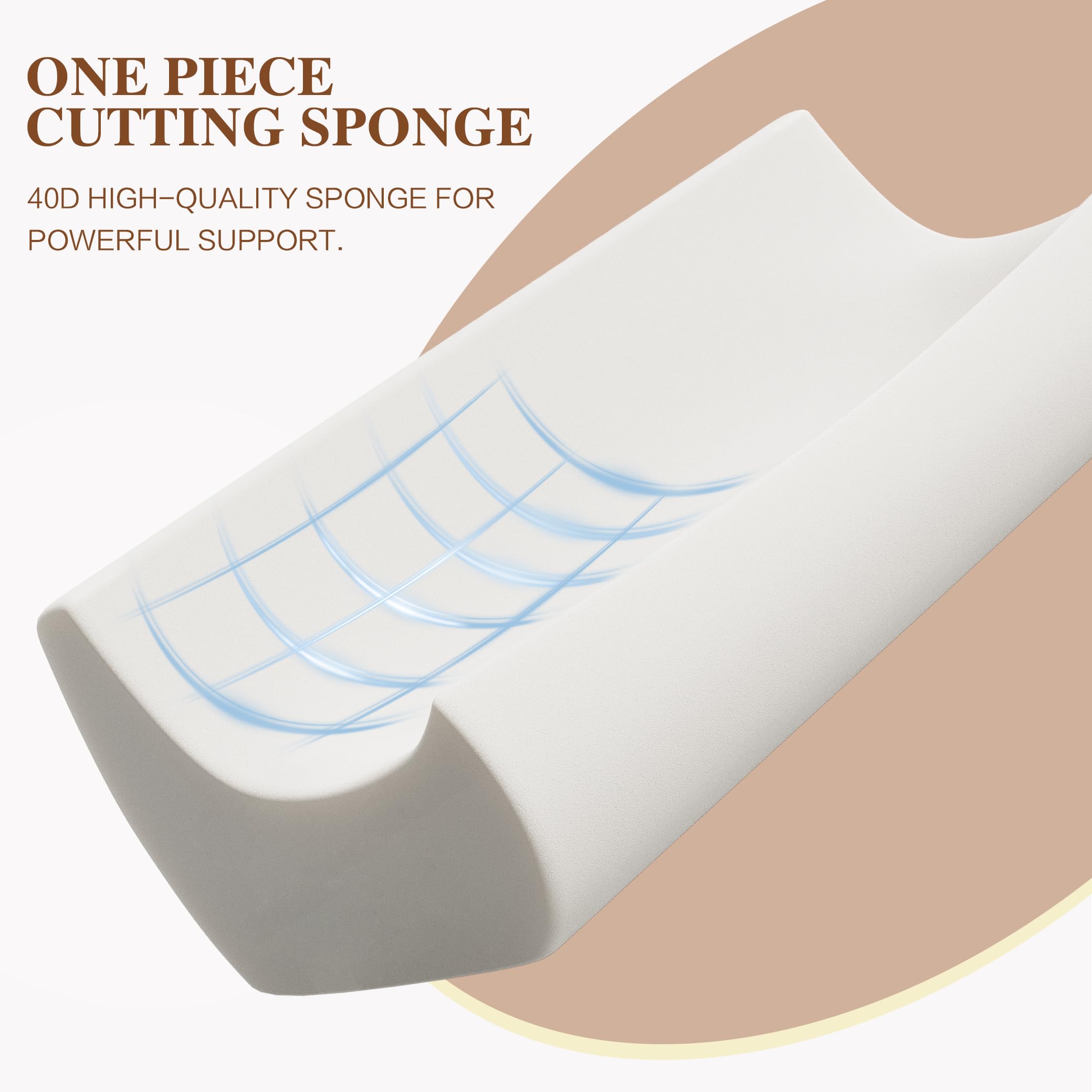ONE PIECE CUTTING SPONGE  
40D HIGH-QUALITY SPONGE FOR POWERFUL SUPPORT.