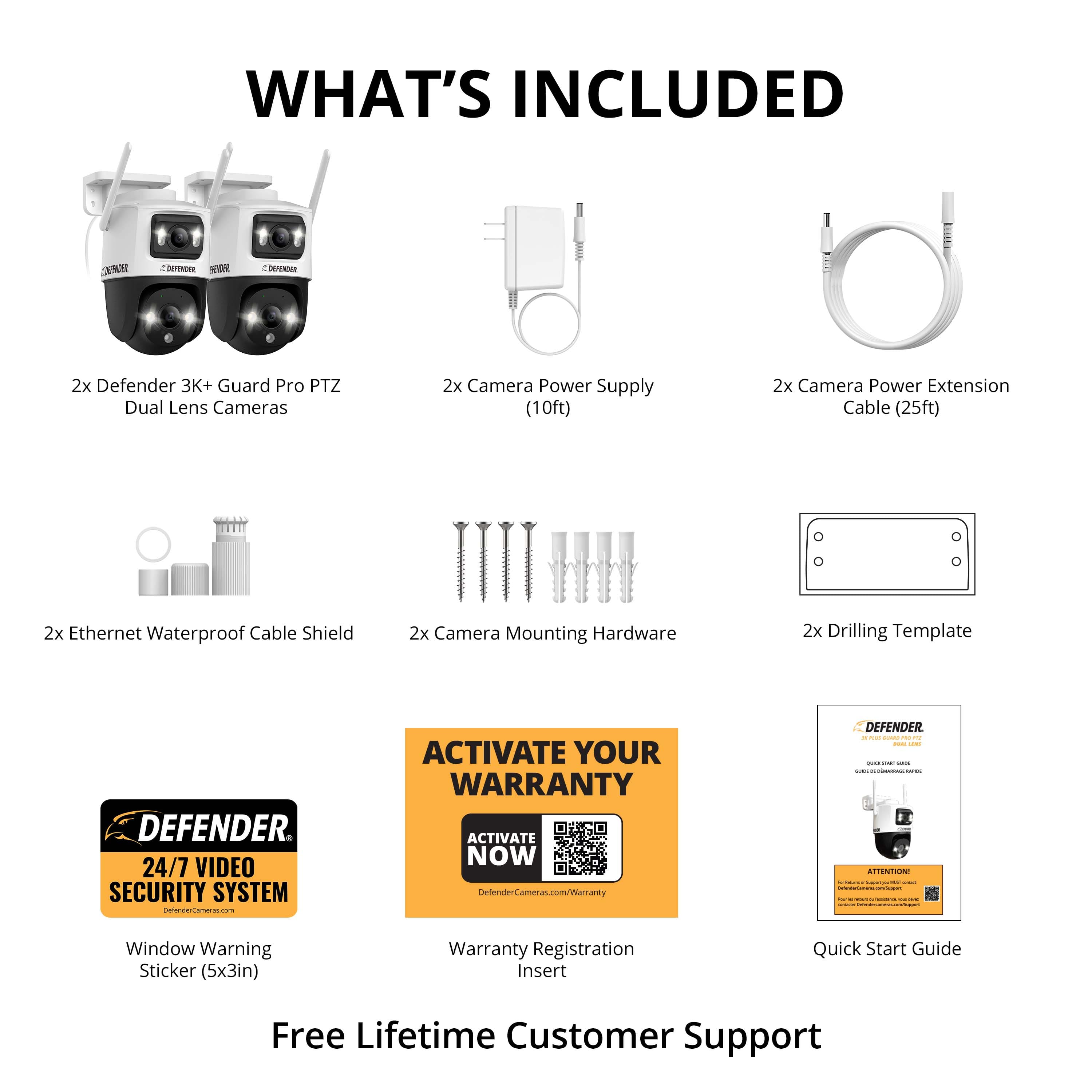 What's Included:
1. Defender 3K+ Guard Pro PTZ Dual Lens Cameras
2. Camera Power Supply (10ft)
3. Camera Power Extension Cable (25ft)
4. Ethernet Waterproof Cable Shield
5. Camera Mounting Hardware
6. Drilling Template
Defender 24/7 Video Security System
Activate Your Warranty:
1. Activate Now
2. Warranty Registration Insert
3. Quick Start Guide
4. Free Lifetime Customer Support