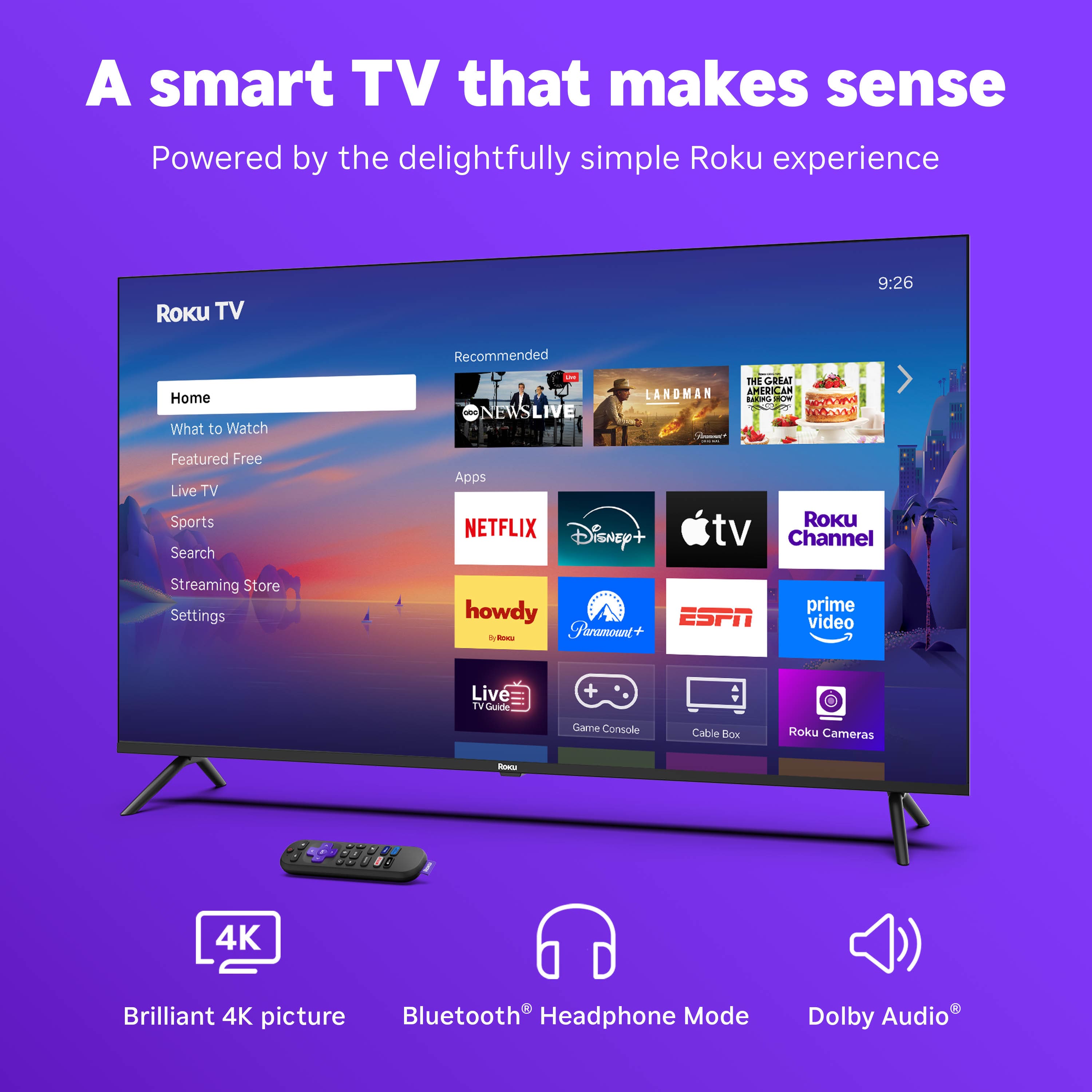 A smart TV that makes sense
Powered by the delightfully simple Roku experience
Roku TV
Home
What to Watch
Featured Free
Live TV
Sports
Search
Streaming Store
Settings
Recommended
NEWS LIVE
LANDMAN
THE GREAT AMERICAN BAKE-OFF
Roku Channel
NETFLIX
Disney+
Apple TV
Paramount+
ESPN
prime video
howdy
Live TV Guide
Game Console
Cable Box
Roku Cameras
4K Brilliant 4K picture
Bluetooth® Headphone Mode
Dolby Audio®