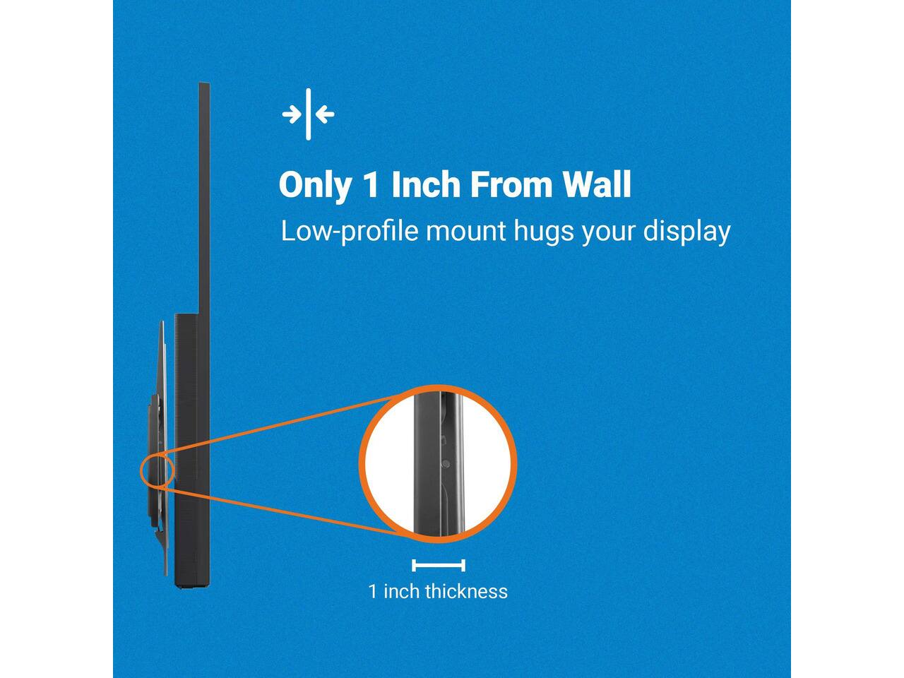 Only 1 Inch From Wall  
Low-profile mount hugs your display  
1 inch thickness