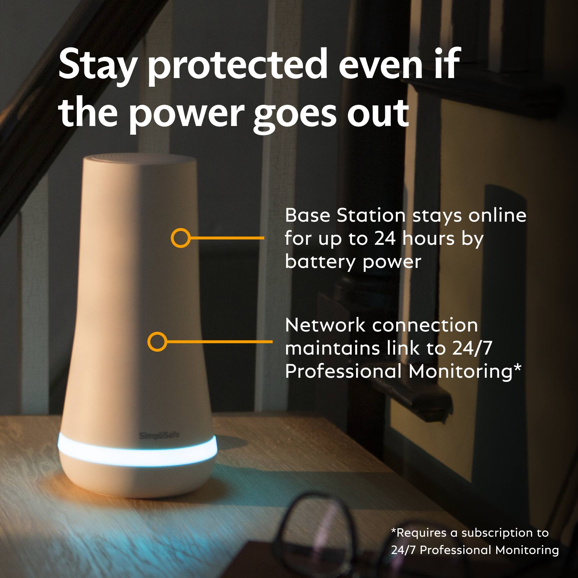 Stay protected even if the power goes out

Base Station stays online for up to 24 hours by battery power

Network connection maintains link to 24/7 Professional Monitoring*

SimpliSafe

*Requires a subscription to 24/7 Professional Monitoring