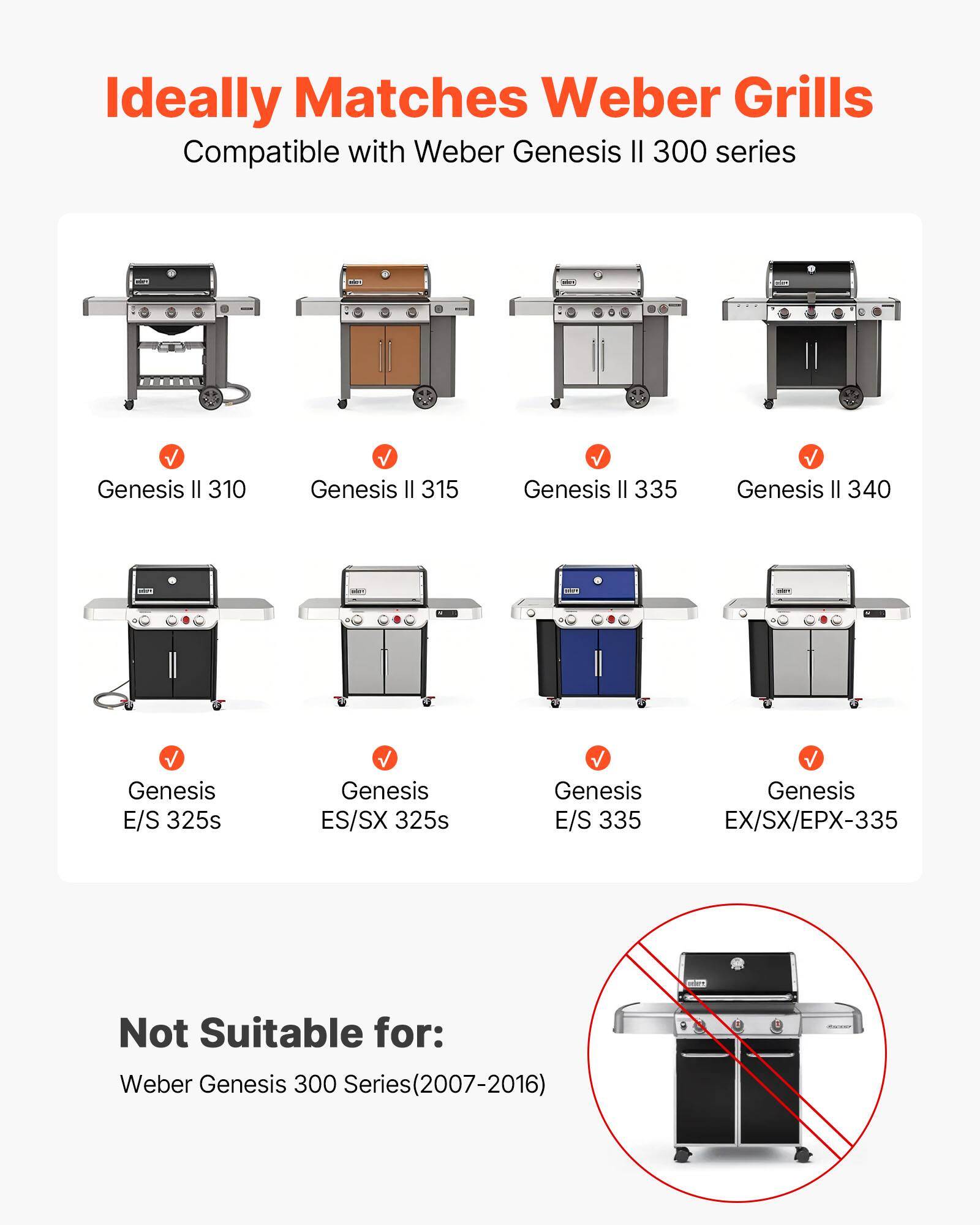 Ideally Matches Weber Grills  
Compatible with Weber Genesis II 300 series  

- Genesis II 310  
- Genesis II 315  
- Genesis II 335  
- Genesis II 340  
- Genesis E/S 325s  
- Genesis ES/SX 325s  
- Genesis E/S 335  
- Genesis EX/SX/EPX-335  

Not Suitable for:  
Weber Genesis 300 Series (2007-2016)