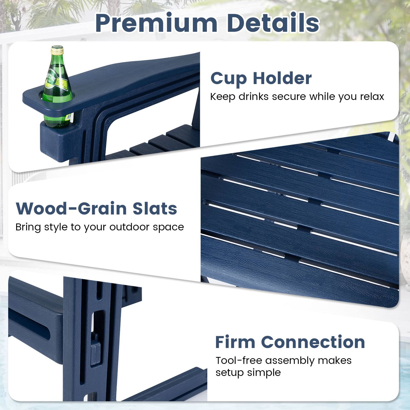Premium Details

Cup Holder
Keep drinks secure while you relax

Wood-Grain Slats
Bring style to your outdoor space

Firm Connection
Tool-free assembly makes setup simple