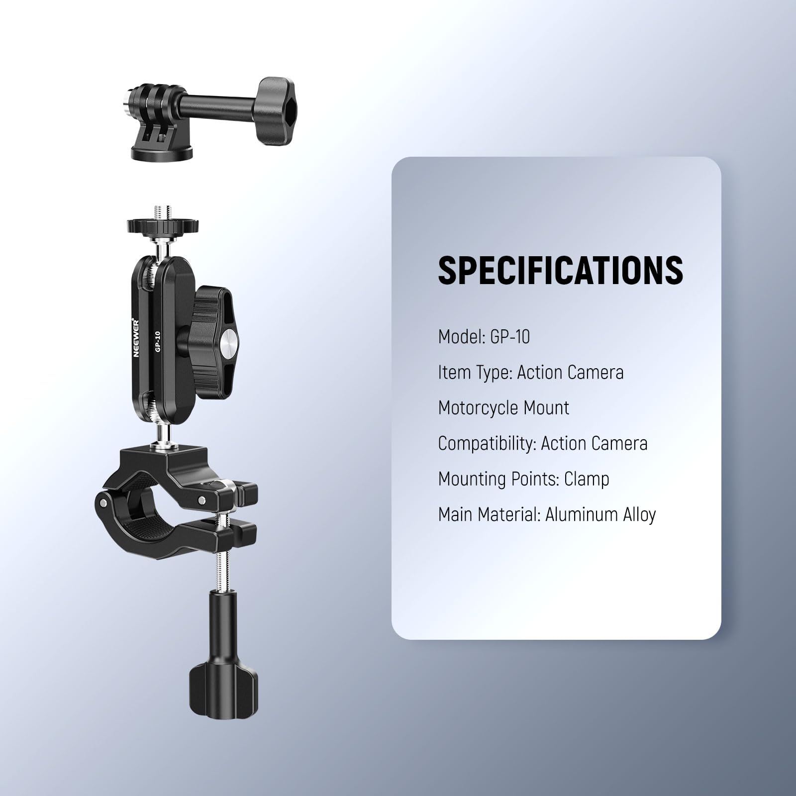SPECIFICATIONS  
Model: GP-10  
Item Type: Action Camera  
Motorcycle Mount  
Compatibility: Action Camera  
Mounting Points: Clamp  
Main Material: Aluminum Alloy