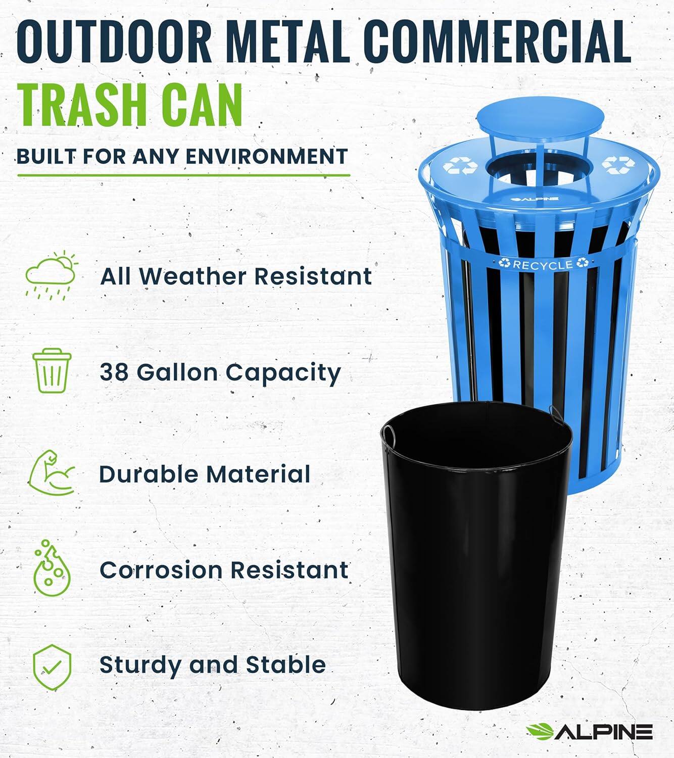 OUTDOOR METAL COMMERCIAL TRASH CAN BUILT FOR ANY ENVIRONMENT

All Weather Resistant
38 Gallon Capacity
Durable Material
Corrosion Resistant
Sturdy and Stable
ALPINE