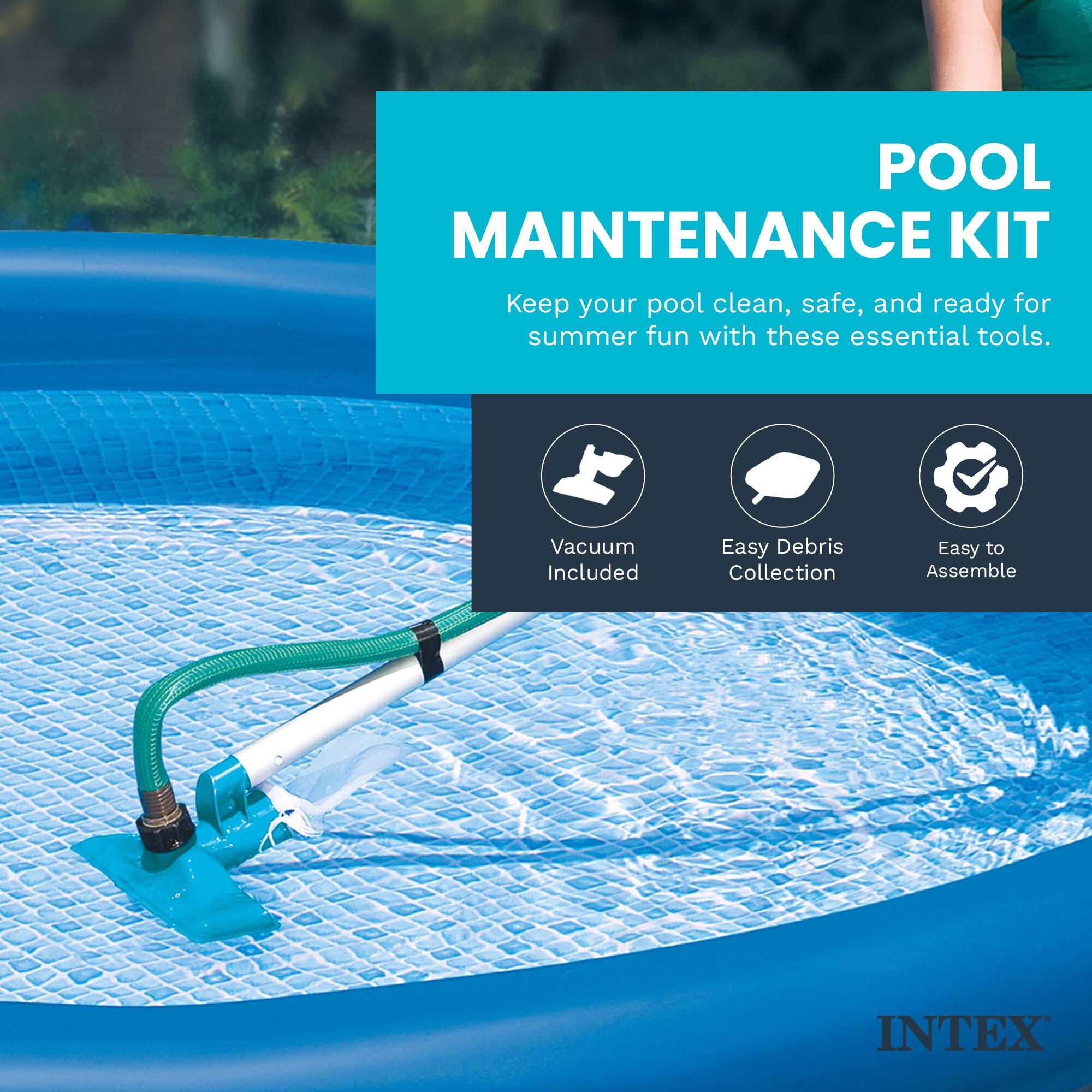 POOL MAINTENANCE KIT  
Keep your pool clean, safe, and ready for summer fun with these essential tools.  
Vacuum Included  
Easy Debris Collection  
Easy to Assemble  
INTEX