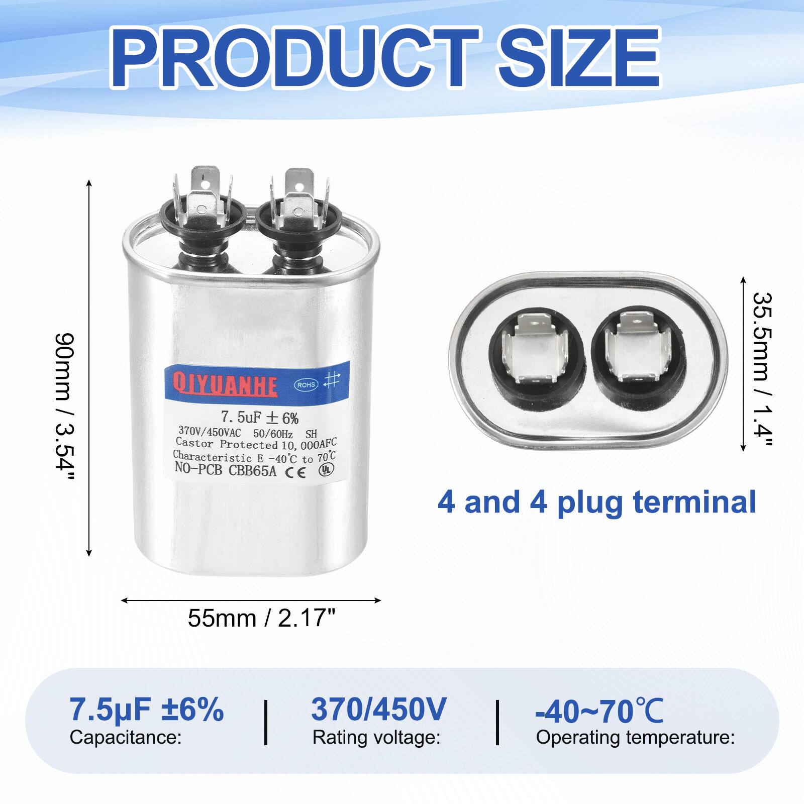 PRODUCT SIZE  
90mm / 3.54"  

QIYUANHE  
ROHS  
7.5uF ± 6%  
370V/450VAC  
50/60Hz  
SH  
Castor Protected  
10,000AFC  
Characteristic -40°C to 70°C  
NO-PCB  
CBB65A  
CE  

35.5mm / 1.4"  
4 and 4 plug terminal  
55mm / 2.17"  

7.5uF ± 6%  
Capacitance:  
370/450V  
Rating voltage:  
-40~70°C  
Operating temperature: