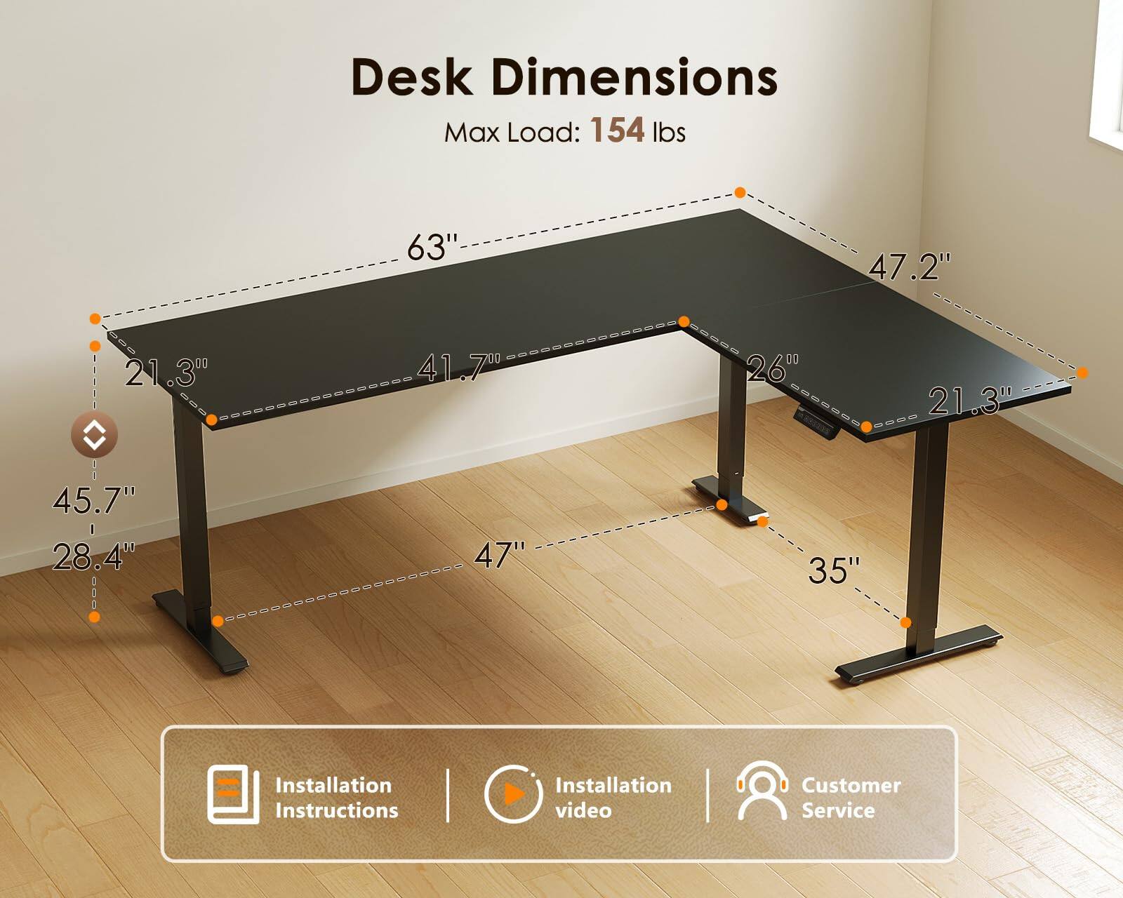 Desk Dimensions  
Max Load: 154 lbs  
63"  
47.2"  
21.3"  
41.7"  
26"  
21.3"  
45.7"  
28.4"  
47"  
35"  

Installation Instructions  
Installation video  
Customer Service