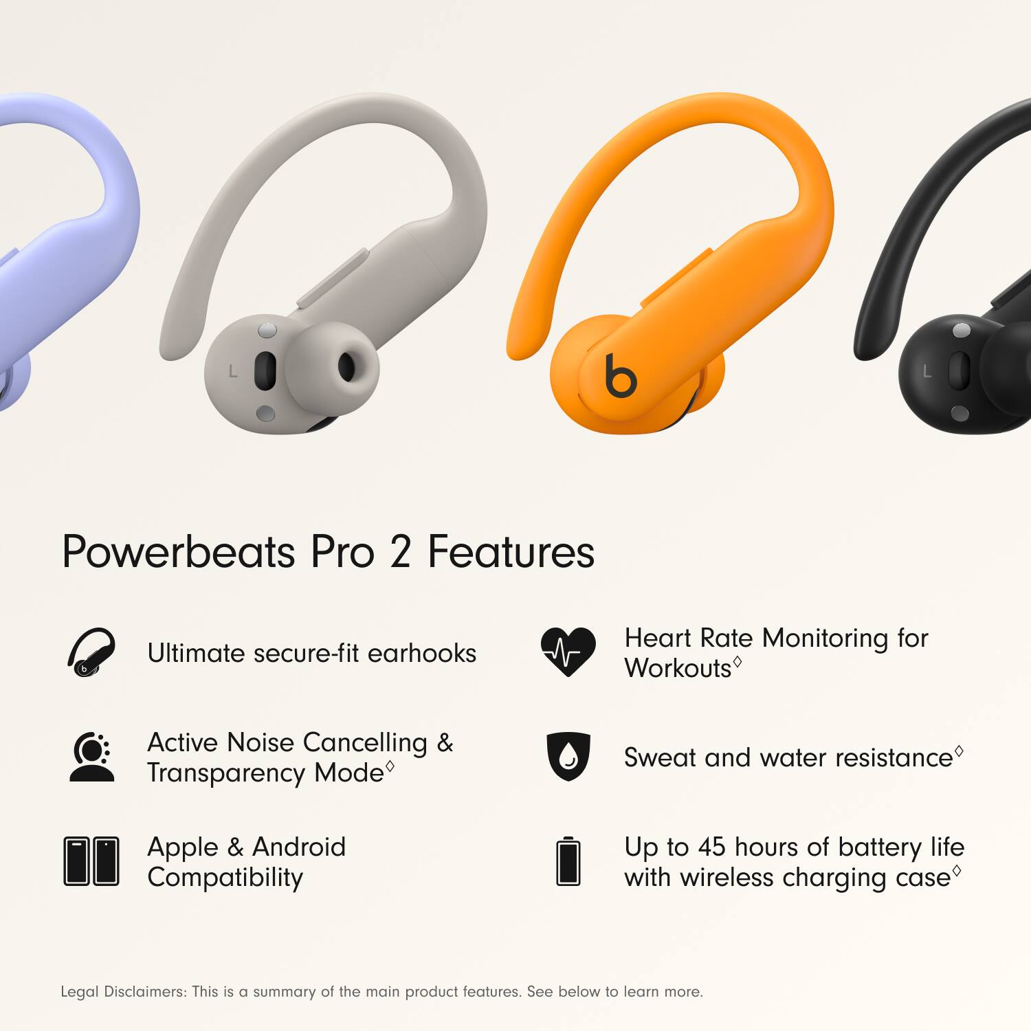 Powerbeats Pro 2 Features:

1. Ultimate secure-fit earhooks
2. Heart Rate Monitoring for Workouts
3. Active Noise Cancelling & Transparency Mode
4. Sweat and water resistance
5. Apple & Android Compatibility
6. Up to 45 hours of battery life with wireless charging case

Legal Disclaimers:
This is a summary of the main product features. See below to learn more.