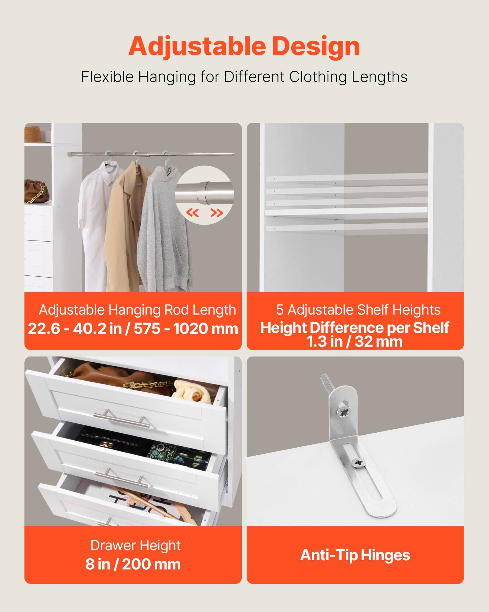 Adjustable Design  
Flexible Hanging for Different Clothing Lengths  

Adjustable Hanging Rod Length  
22.6 - 40.2 in / 575 - 1020 mm  

5 Adjustable Shelf Heights  
Height Difference per Shelf  
1.3 in / 32 mm  

Drawer Height  
8 in / 200 mm  

Anti-Tip Hinges