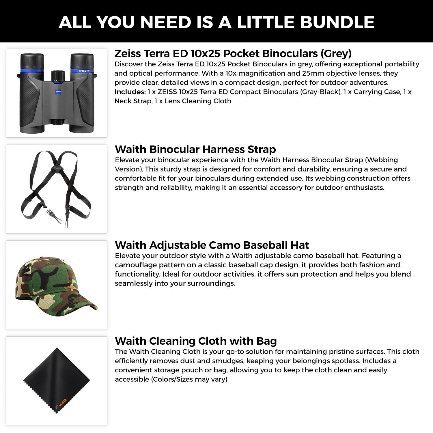 **ALL YOU NEED IS A LITTLE BUNDLE**

**Zeiss Terra ED 10x25 Pocket Binoculars (Grey)**
Discover the Zeiss Terra ED 10x25 Pocket Binoculars in grey. Offering exceptional portability and optical performance. With 10x magnification and 25mm objective lenses, they provide clear, detailed views. Compact design, perfect for outdoor adventures.
Includes: 1 x ZEISS 10x25 Terra ED Compact Binoculars (Gray-Black), 1 x Carrying Case, 1 x Neck Strap, 1 x Lens Cleaning Cloth

**Waith Binocular Harness Strap**
Elevate your binocular experience with the Waith Harness Binocular Strap (Webbing Version). This sturdy strap is designed for comfort and durability, ensuring a secure and comfortable fit for your binoculars during extended use. Its webbing construction offers strength and reliability, making it an essential accessory for outdoor enthusiasts.

**Waith Adjustable Camo Baseball Hat**
Elevate your outdoor style with a Waith adjustable camo baseball hat. Featuring a camouflage pattern on a classic baseball cap design, it provides both fashion and functionality. Ideal for outdoor activities, it offers sun protection and