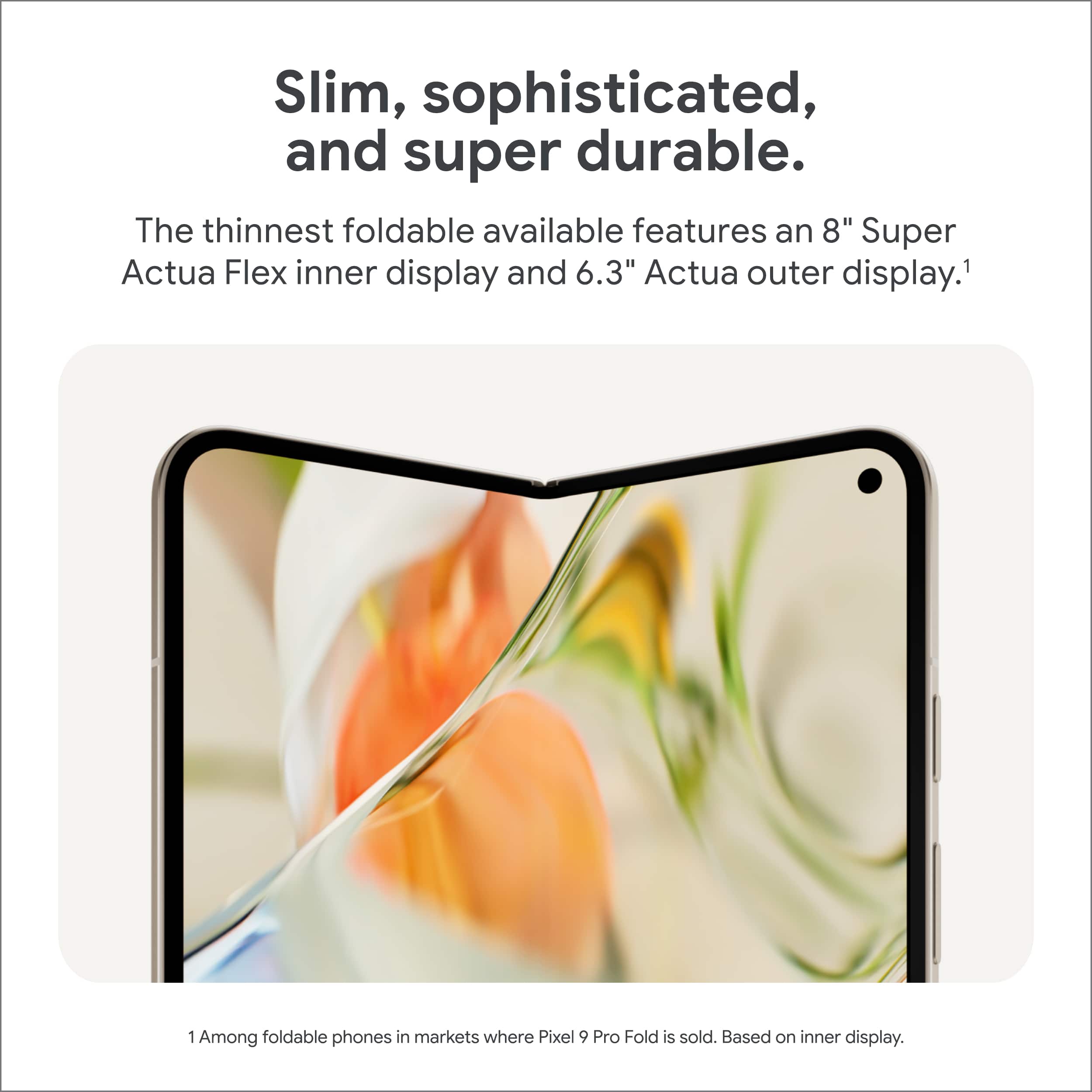 Slim, sophisticated, and super durable. The thinnest foldable available features an 8" Super Actua Flex inner display and 6.3" Actua outer display. Among foldable phones in markets where Pixel 9 Pro Fold is sold. Based on inner display.