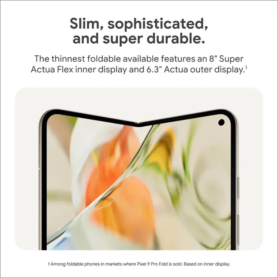 Slim, sophisticated, and super durable. The thinnest foldable available features an 8" Super Actua Flex inner display and 6.3" Actua outer display. Among foldable phones in markets where Pixel 9 Pro Fold is sold. Based on inner display.