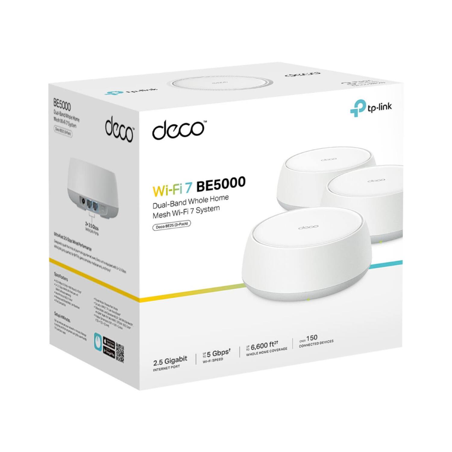 Wi-Fi 7 BE5000  
Dual-Band Whole Home Mesh Wi-Fi 7 System  

- 2.5 Gigabit Internet Port  
- 5 Gbps Wi-Fi Speed  
- 6,600 sq ft Whole Home Coverage  
- Up to 150 Connected Devices  

Features:  
- Seamless Roaming  
- 2.5 Gigabit Ethernet Port  
- Wi-Fi 7 Technology  
- Deco Mesh System  

Specifications:  
- 2.5 Gigabit Internet Port  
- 5 Gbps Wi-Fi Speed  
- 6,600 sq ft Coverage  
- Up to 150 Connected Devices  

tp-link