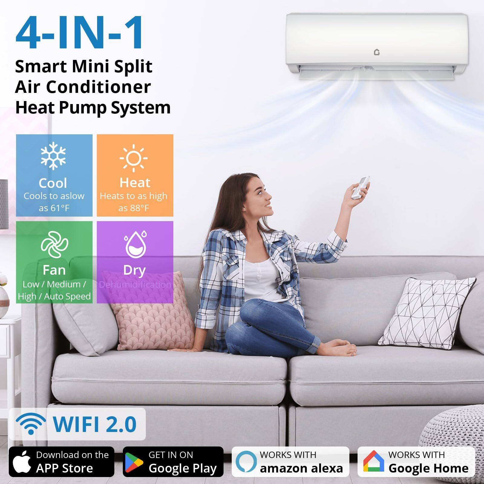 4-IN-1 Smart Mini Split Air Conditioner Heat Pump System

Cool
Cools to as low as 61°F

Heat
Heats to as high as 88°F

Fan
Low / Medium / High / Auto Speed

Dry
Dehumidification

WIFI 2.0

Download on the APP Store

GET IN ON Google Play

WORKS WITH amazon alexa

WORKS WITH Google Home
