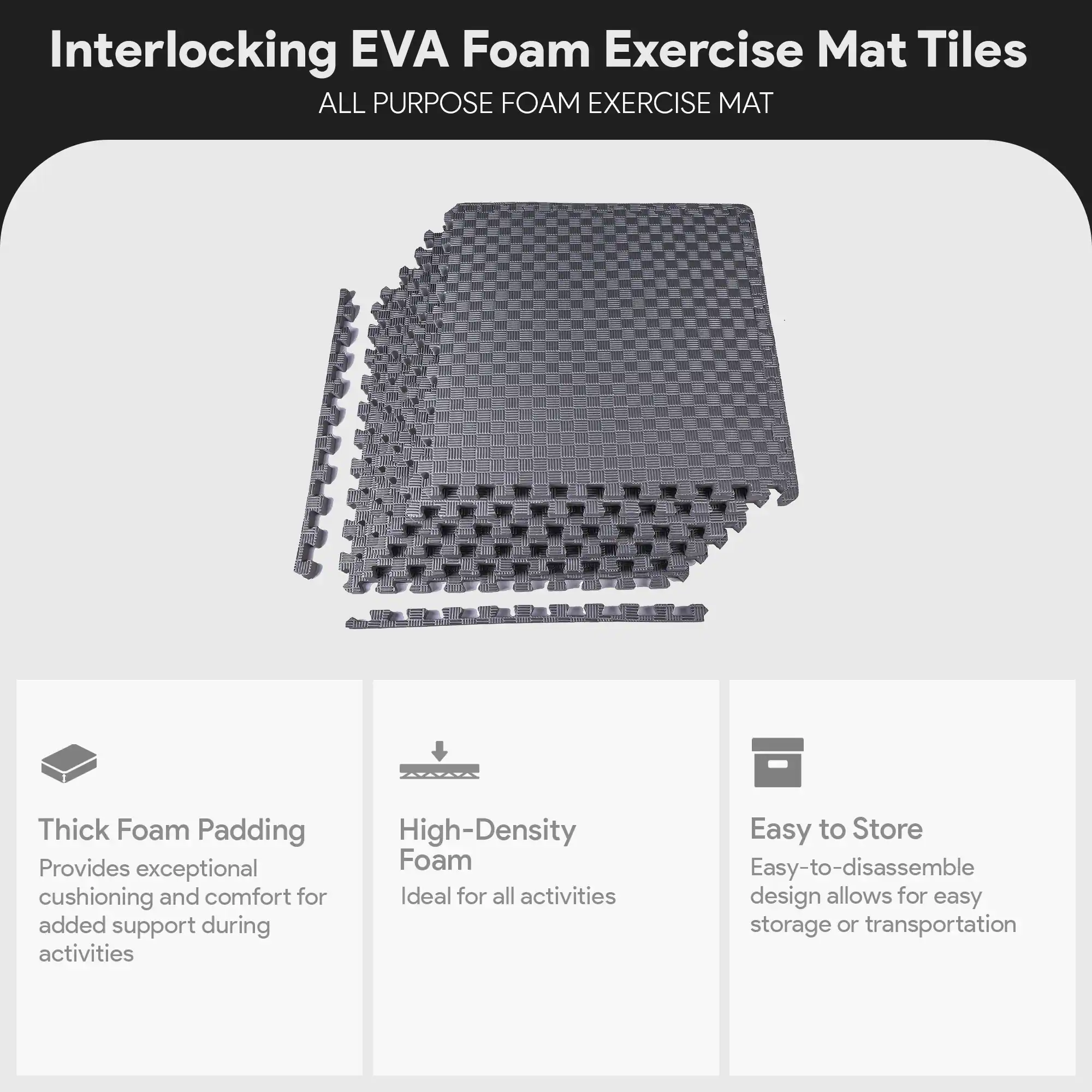 Interlocking EVA Foam Exercise Mat Tiles

ALL PURPOSE FOAM EXERCISE MAT

- Thick Foam Padding
  Provides exceptional cushioning and comfort for added support during activities

- High-Density Foam
  Ideal for all activities

- Easy to Store
  Easy-to-disassemble design allows for easy storage or transportation