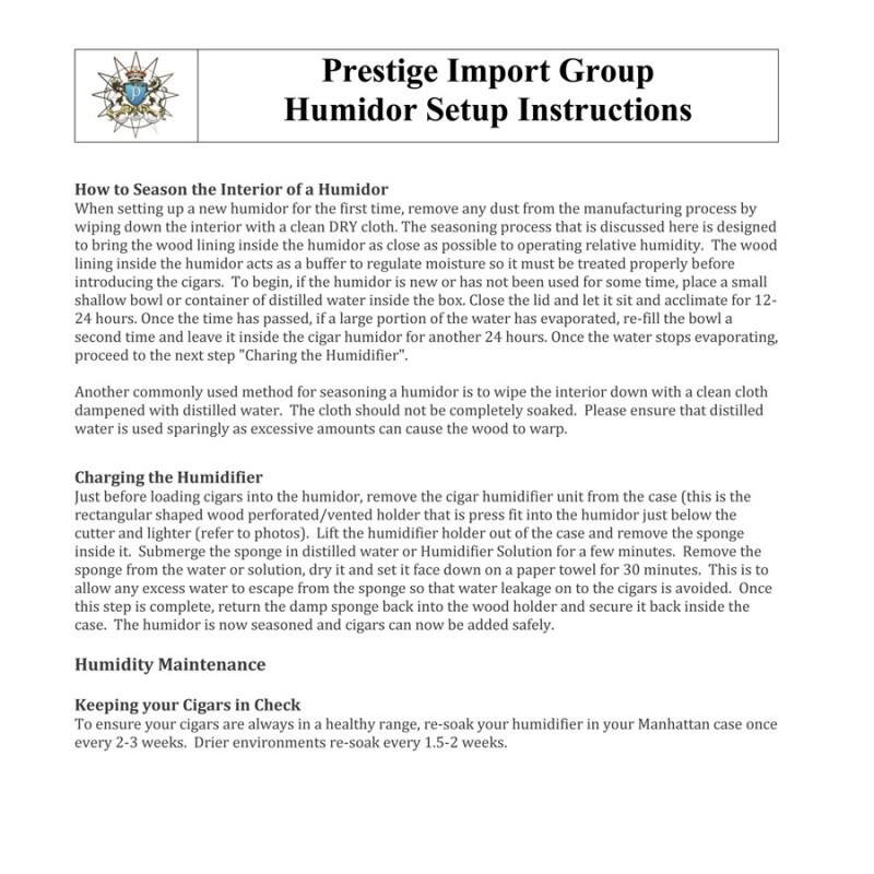 **Prestige Import Group  
Humidor Setup Instructions**

---

**How to Season the Interior of a Humidor**

When setting up a new humidor for the first time, remove any dust from the manufacturing process by wiping down the interior with a clean DRY cloth. The seasoning process that is discussed here is designed to bring the wood lining inside the humidor as close as possible to operating relative humidity. The wood lining inside the humidor acts as a buffer to regulate moisture so it must be treated properly before introducing the cigars. To begin, if the humidor is new or has not been used for some time, place a small shallow bowl or container of distilled water inside the humidor. Close the lid and let it sit and acclimate for 12-24 hours. Once the time has passed, if a large portion of the water has evaporated, re-fill the bowl a second time and leave it inside the cigar humidor for another 24 hours. Once the water stops evaporating, proceed to the next step "Charging the Humidifier."

Another commonly used method for seasoning a humidor is to wipe the interior down with a clean cloth dampened with distilled water. The cloth should not be completely soaked. Please ensure that distilled water