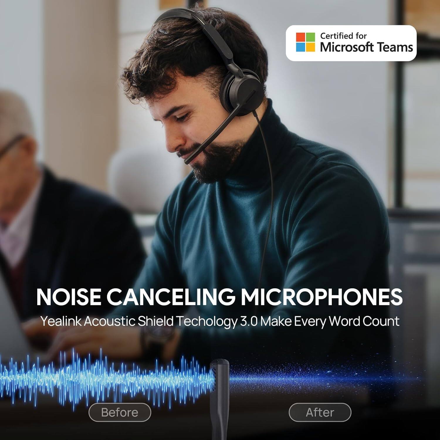 Certified for Microsoft Teams

NOISE CANCELING MICROPHONES

Yealink Acoustic Shield Technology 3.0 Make Every Word Count

Before After