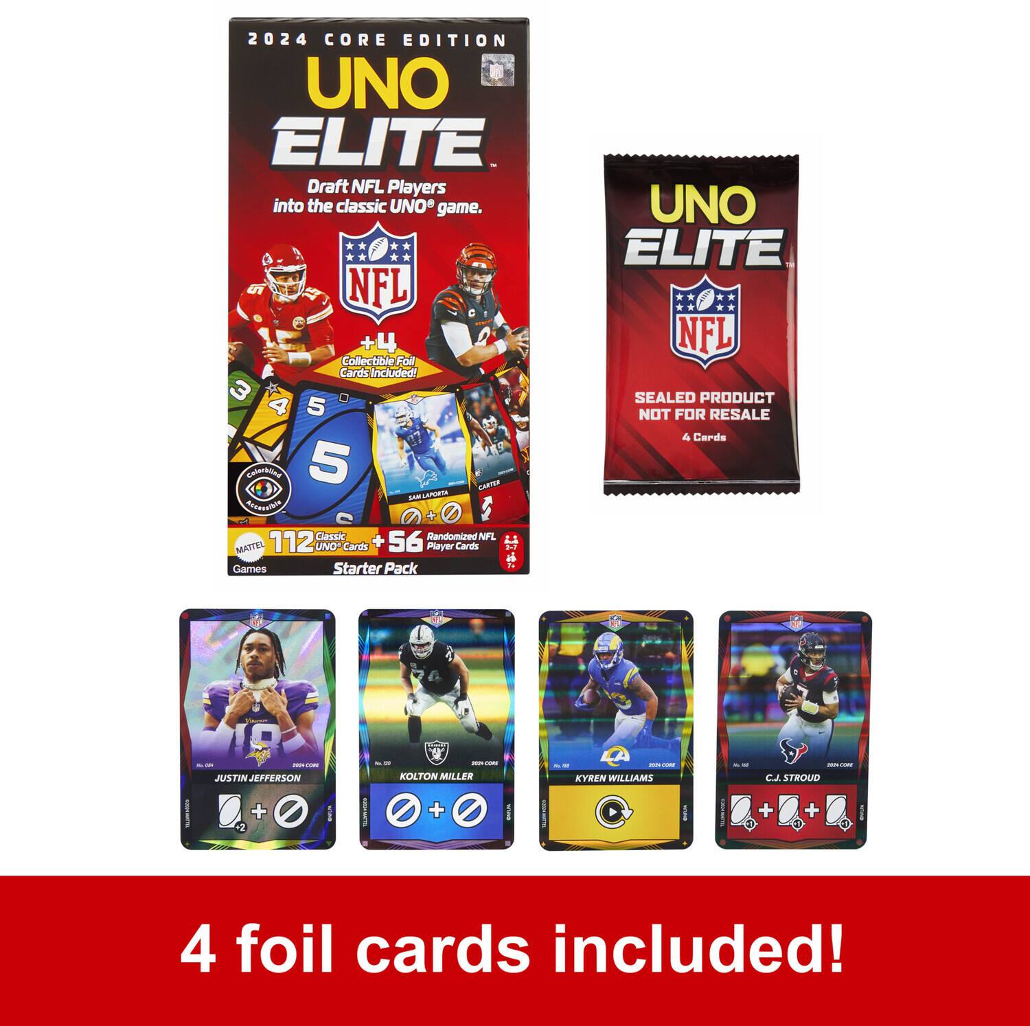 2024 CORE EDITION  
UNO ELITE  
Draft NFL Players into the classic UNO game.  

+4 Collectible Foil Cards Included!  

112 Classic UNO Cards + 56 Randomized NFL Player Cards  
Starter Pack  

4 Cards - JUSTIN JEFFERSON - KOLTON MILLER - KYREN WILLIAMS - C.J. STROUD  

4 foil cards included!  

SEAL PRODUCT NOT FOR RESALE  
4 Cards  

4 foil cards included!