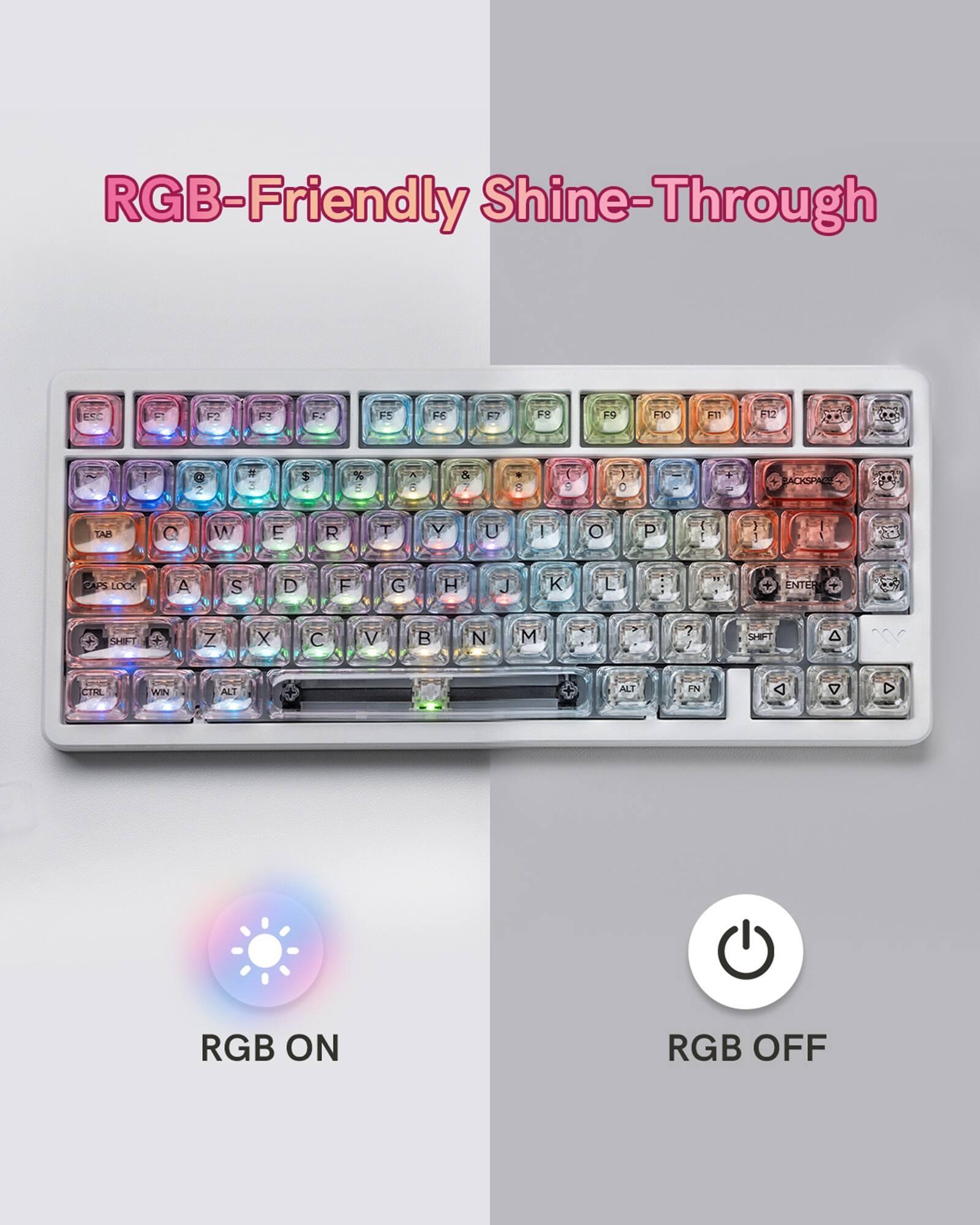 RGB-Friendly Shine-Through

ESC F1 F2 F3 F4 F5 F6 F7 F8 F9 F10 F11 F12

1 2 3 4 5 6 7 8 9 0 - =

Q W E R T Y U I O P

A S D F G H J K L

Z X C V B N M

TAB CAPS LOCK SHIFT

CTRL WIN ALT

RGB ON RGB OFF