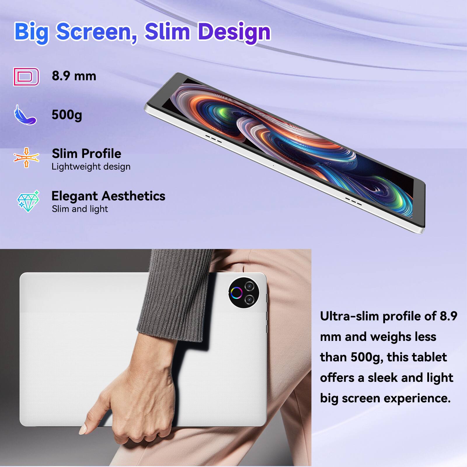 Big Screen, Slim Design

8.9 mm  
500g  

Slim Profile  
Lightweight design  

Elegant Aesthetics  
Slim and light  

Ultra-slim profile of 8.9 mm and weighs less than 500g, this tablet offers a sleek and light big screen experience.