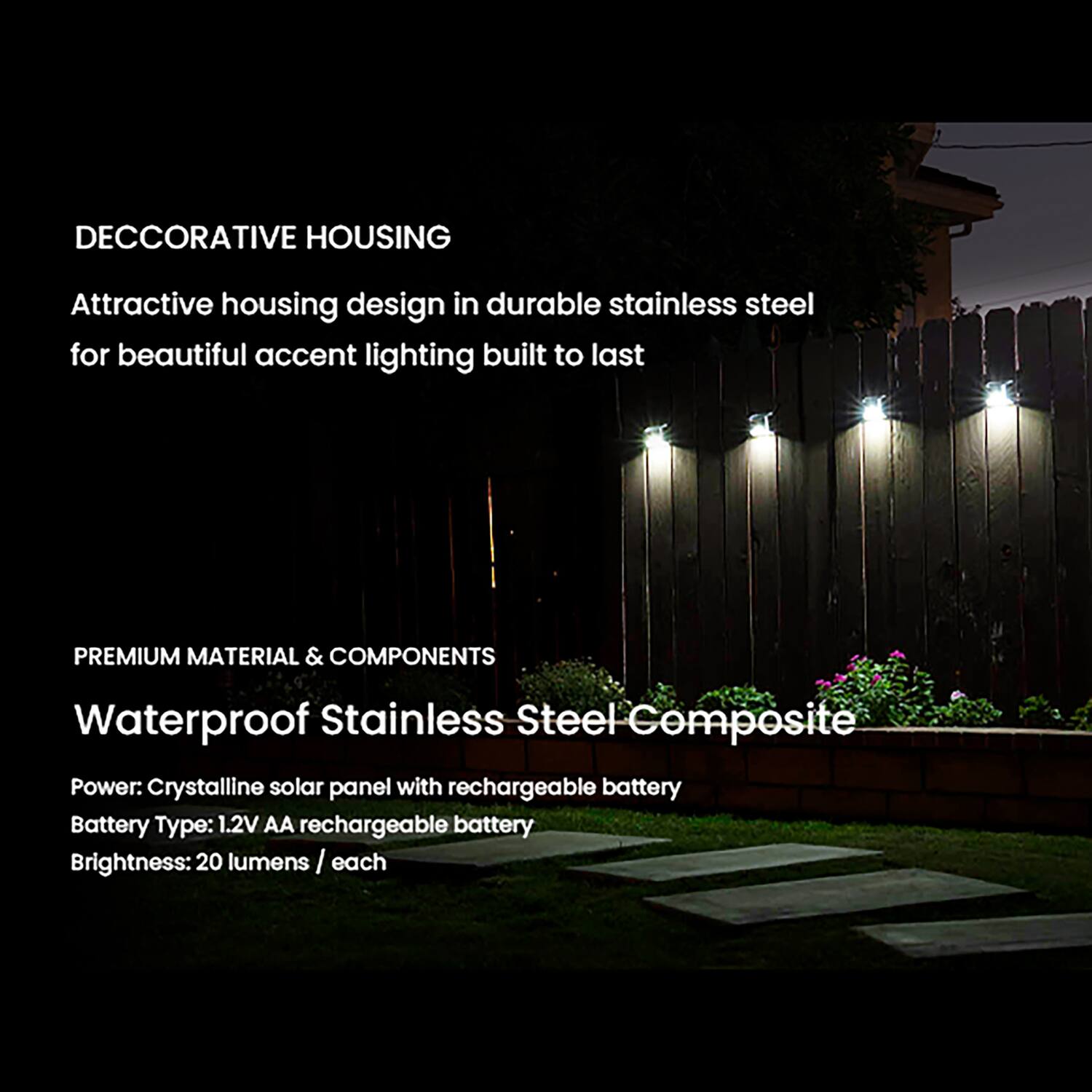 DECORATIVE HOUSING  
Attractive housing design in durable stainless steel for beautiful accent lighting built to last  

PREMIUM MATERIAL & COMPONENTS  
Waterproof Stainless Steel Composite  
Power: Crystalline solar panel with rechargeable battery  
Battery Type: 1.2V AA rechargeable battery  
Brightness: 20 lumens / each
