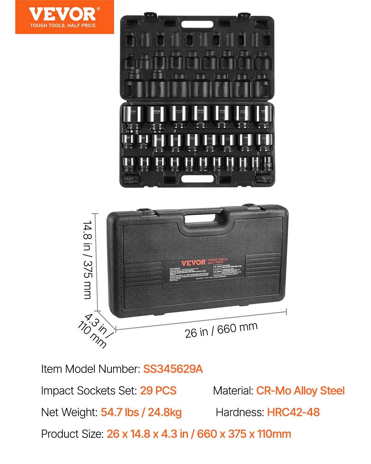VEVOR TOUGH TOOLS, HALF PRICE

Item Model Number: SS345629A

Impact Sockets Set: 29 PCS

Material: CR-Mo Alloy Steel

Net Weight: 54.7 lbs / 24.8 kg

Hardness: HRC42-48

Product Size: 26 x 14.8 x 4.3 in / 660 x 375 x 110 mm