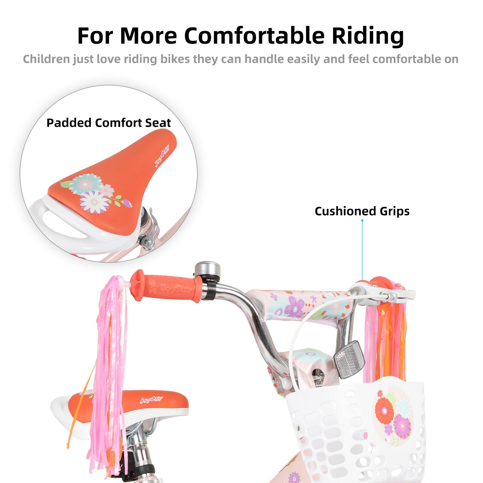 For More Comfortable Riding  
Children just love riding bikes they can handle easily and feel comfortable on  

Padded Comfort Seat  
Cushioned Grips  

JoyStar