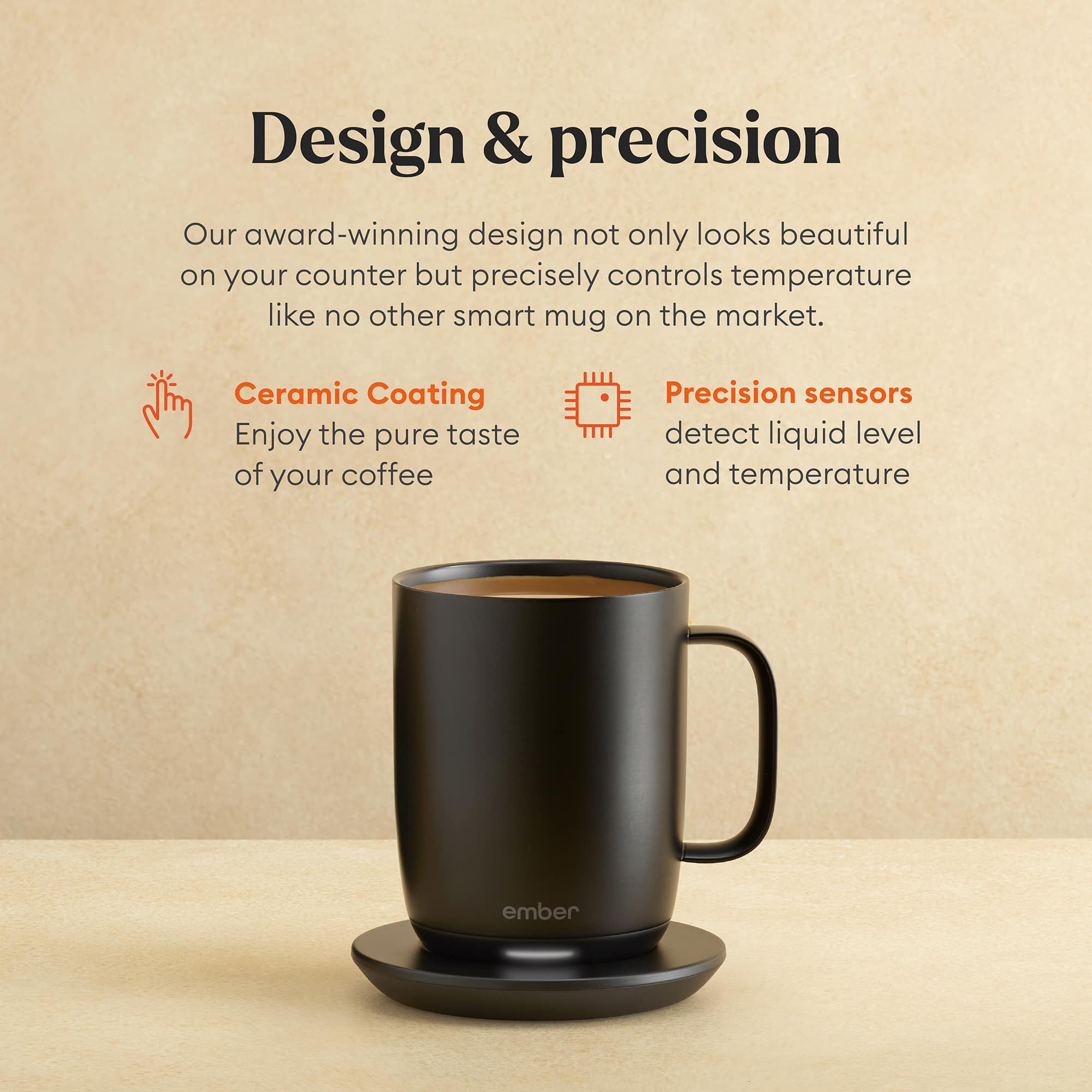 Design & Precision: Our award-winning design not only looks beautiful on your counter but precisely controls temperature like no other smart mug on the market. Ceramic Coating: Enjoy the pure taste of your coffee. Precision sensors detect liquid level and temperature. Ember: