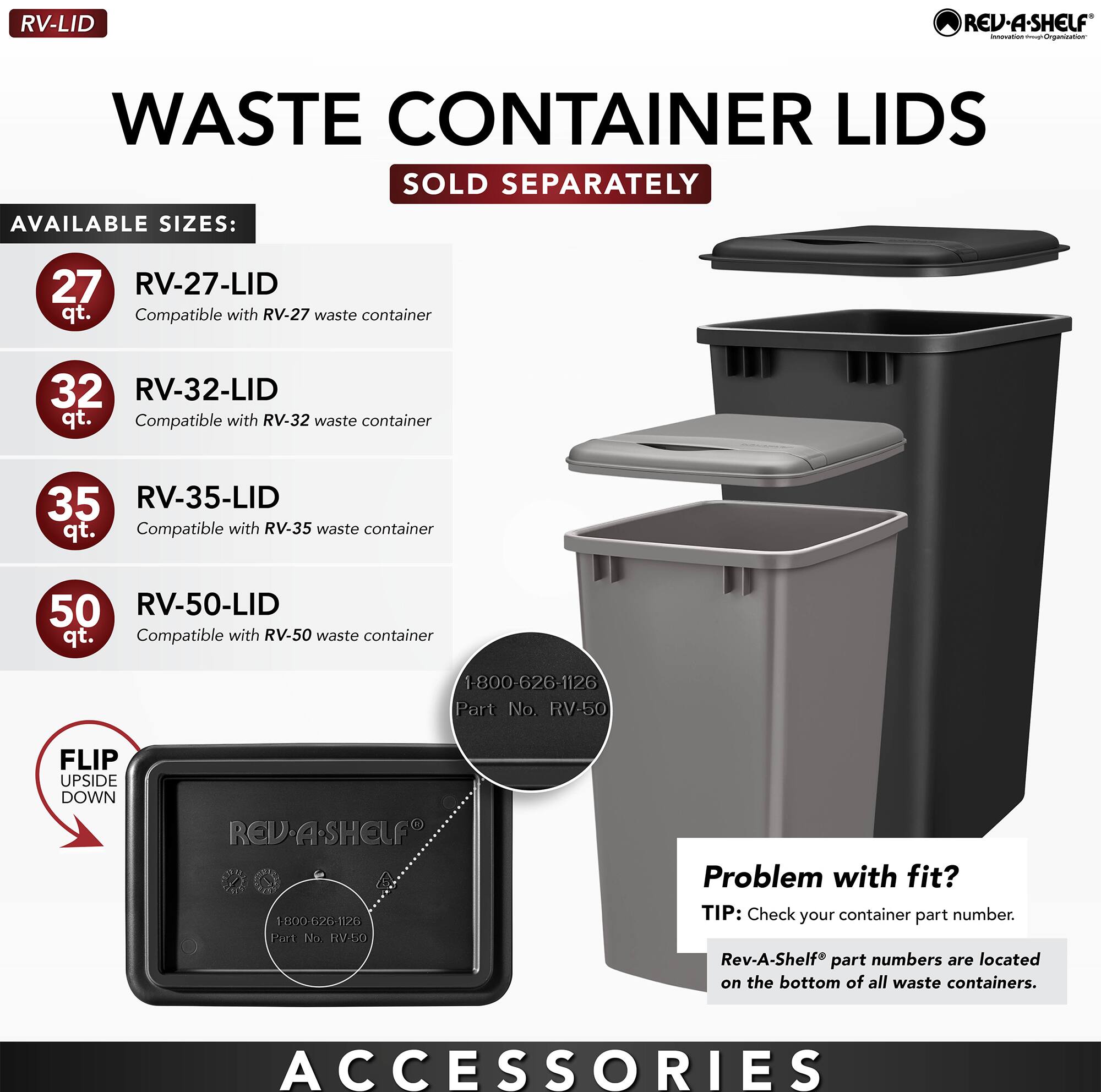 RV-LID REV-A-SHELF  
WASTE CONTAINER LIDS SOLD SEPARATELY  

AVAILABLE SIZES:  
27 RV-27-LID qt. Compatible with RV-27 waste container  
32 RV-32-LID qt. Compatible with RV-32 waste container  
35 RV-35-LID qt. Compatible with RV-35 waste container  
50 RV-50-LID qt. Compatible with RV-50 waste container  

1-800-626-1126  
Part No. RV-50  

FLIP UPSIDE DOWN  

Problem with fit?  
TIP: Check your container part number.  
Rev-A-Shelf part numbers are located on the bottom of all waste containers.  

ACCESSORIES