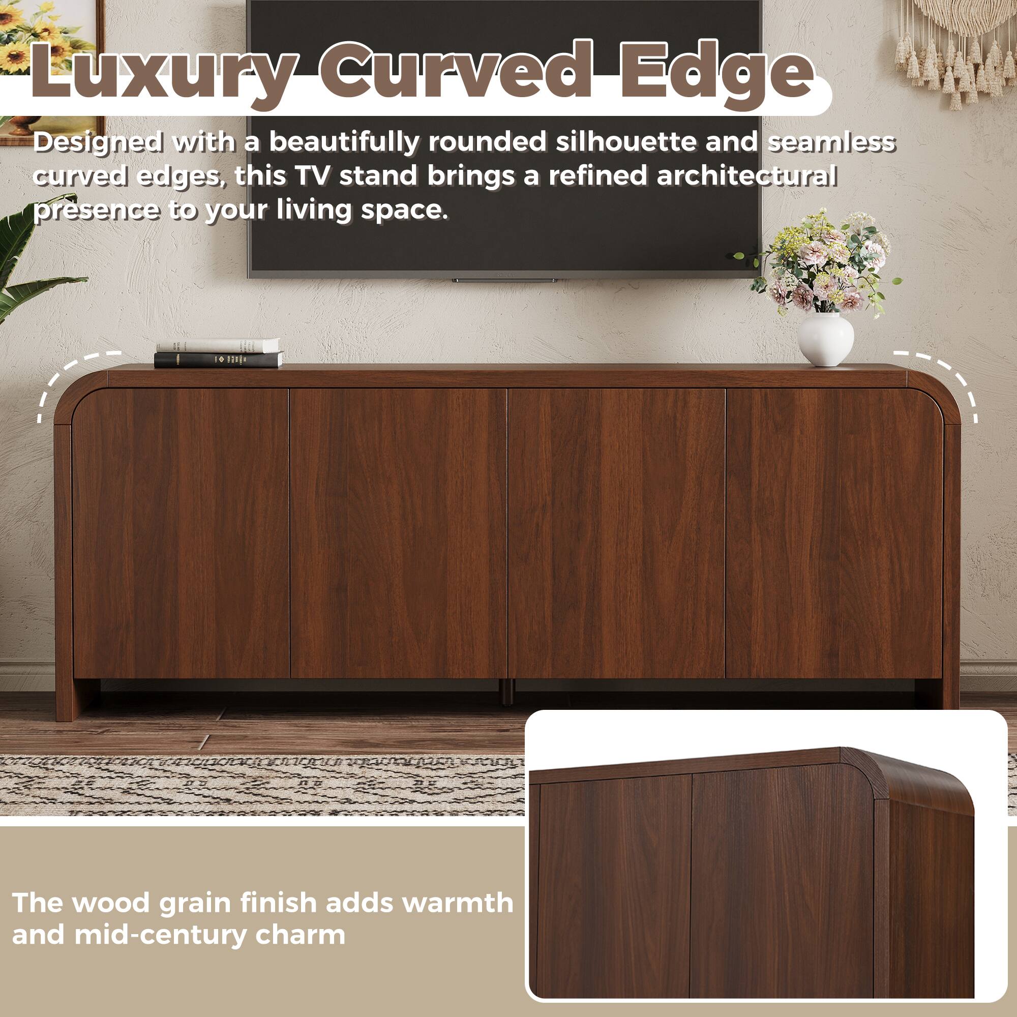 Luxury Curved Edge

Designed with a beautifully rounded silhouette and seamless curved edges, this TV stand brings a refined architectural presence to your living space.

The wood grain finish adds warmth and mid-century charm