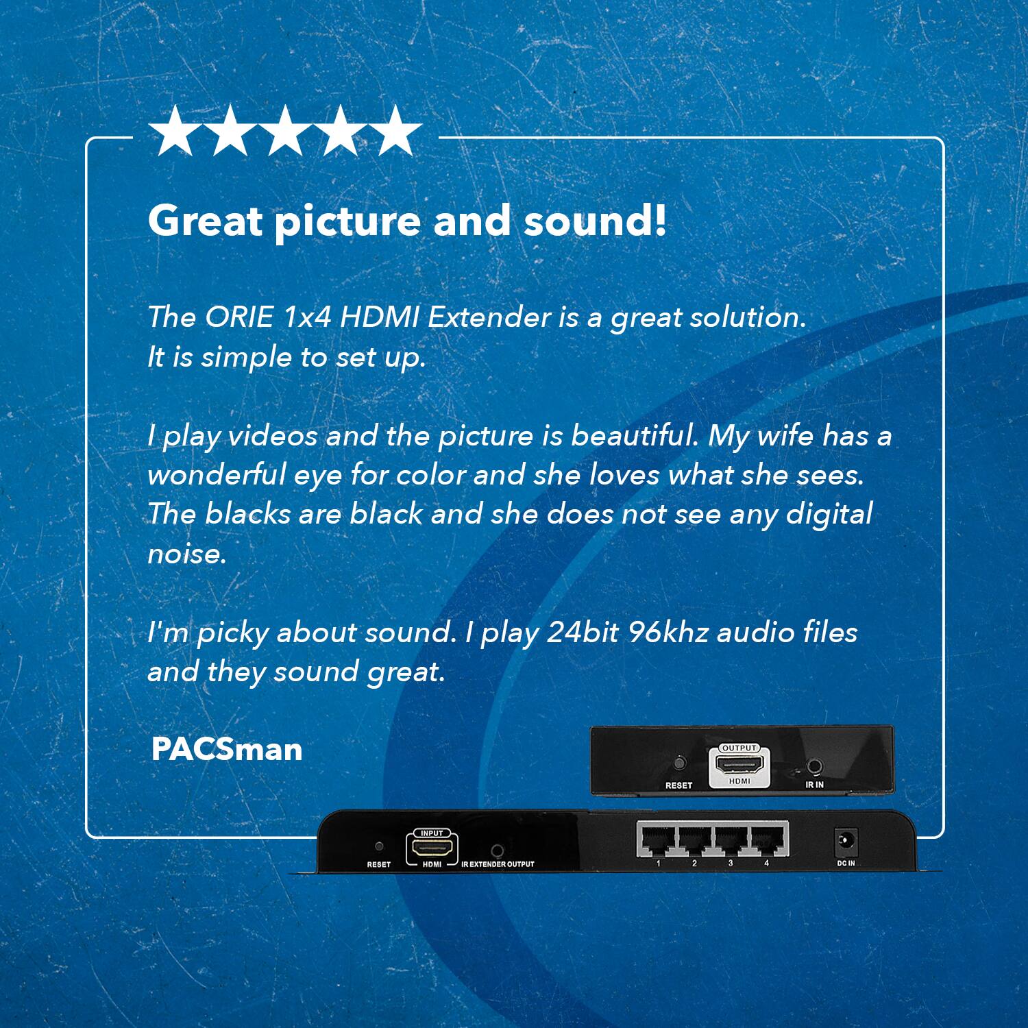 Great picture and sound!

The ORIE 1x4 HDMI Extender is a great solution. It is simple to set up.

I play videos and the picture is beautiful. My wife has a wonderful eye for color and she loves what she sees. The blacks are black and she does not see any digital noise.

I'm picky about sound. I play 24bit 96khz audio files and they sound great.

PACSman