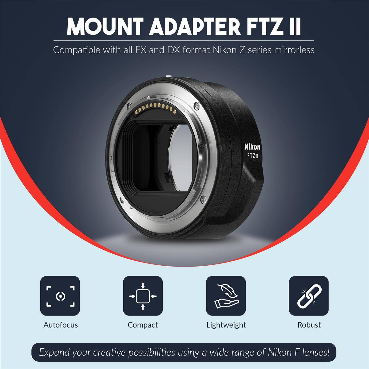 MOUNT ADAPTER FTZ II  
Compatible with all FX and DX format Nikon Z series mirrorless  
Nikon FTZ1 Autofocus Compact Lightweight Robust  
Expand your creative possibilities using a wide range of Nikon F lenses!