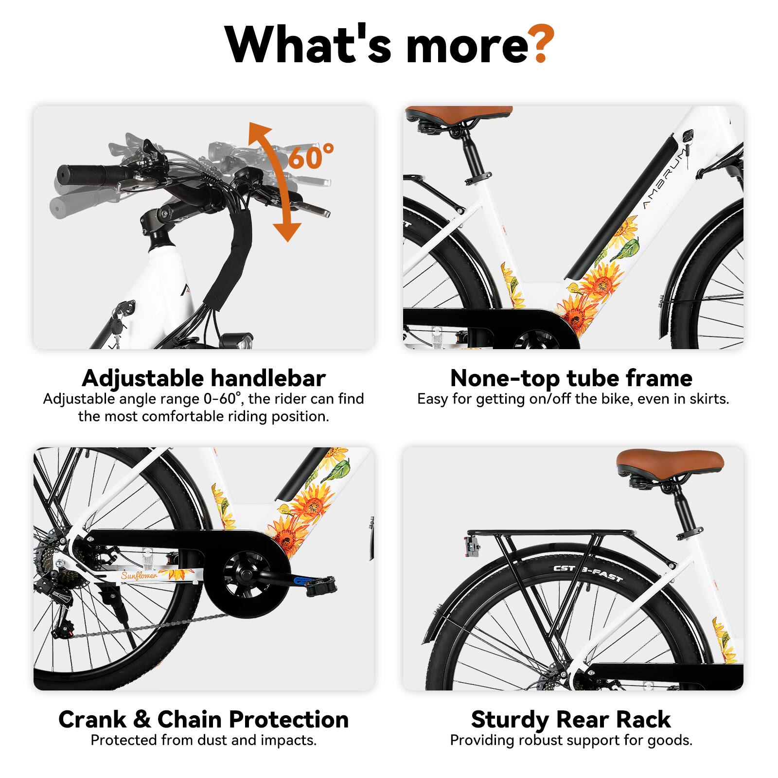What's more?

- 60 AMBRUM Adjustable handlebar
  - Adjustable angle range 0-60°, the rider can find the most comfortable riding position.

- None-top tube frame
  - Easy for getting on/off the bike, even in skirts.

- Sunflomer CST S-PAST Crank & Chain Protection
  - Protected from dust and impacts.

- Sturdy Rear Rack
  - Providing robust support for goods.