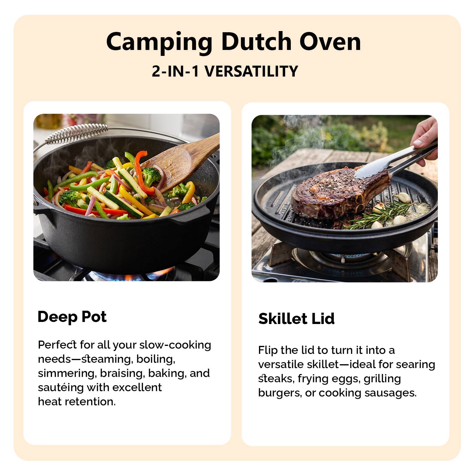 Camping Dutch Oven  
2-IN-1 VERSATILITY

Deep Pot  
Perfect for all your slow-cooking needs—steaming, boiling, simmering, braising, baking, and sautéing with excellent heat retention.

Skillet Lid  
Flip the lid to turn it into a versatile skillet—ideal for searing steaks, frying eggs, grilling burgers, or cooking sausages.