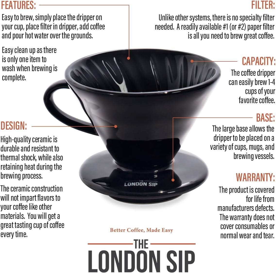 **FEATURES:**
- Easy to brew, simply place the dripper on your cup, place filter in dripper, add coffee and pour hot water over the grounds.
- Easy clean up as there is only one item to wash when brewing is complete.

**FILTER:**
- Unlike other systems, there is no specialty filter needed. A readily available #1 (or #2) paper filter is all you need to brew great coffee.

**CAPACITY:**
- The coffee dripper can easily brew 1-4 cups of your favorite coffee.

**DESIGN:**
- High-quality ceramic is durable and resistant to thermal shock, while also retaining heat during the brewing process.
- The ceramic construction will not impart flavors to your coffee like other materials. You will get a great tasting cup of coffee every time.

**BASE:**
- The large base allows the dripper to be placed on a variety of cups, mugs, and brewing vessels.

**WARRANTY:**
- The product is covered for life from manufacturers defects. The warranty does not cover consumables or normal wear and tear.

**Better Coffee, Made Easy**

**THE LONDON SIP**