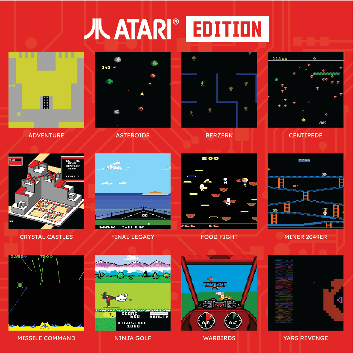ATARI EDITION

4 ADVENTURE ASTEROIDS BERZERK CENTIPEDE

i dda 2SO ATE 200 2700

- d8 - HOR SHIP EL

CRYSTAL CASTLES FINAL LEGACY FOOD FIGHT MINER 2049ER

7500 OTN

a SCORE 600

HEHLTH HIGH SCURE 1000

AIR LT MISSILE COMMAND NINJA GOLF WARBI RDS YARS REVENGE