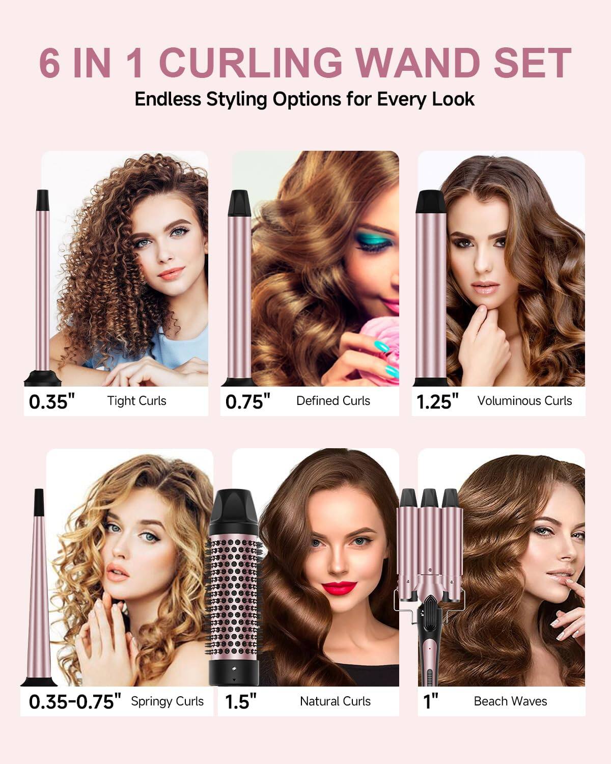 6 IN 1 CURLING WAND SET  
Endless Styling Options for Every Look  

0.35" Tight Curls  
0.75" Defined Curls  
1.25" Voluminous Curls  
0.35-0.75" Springy Curls  
1.5" Natural Curls  
1" Beach Waves