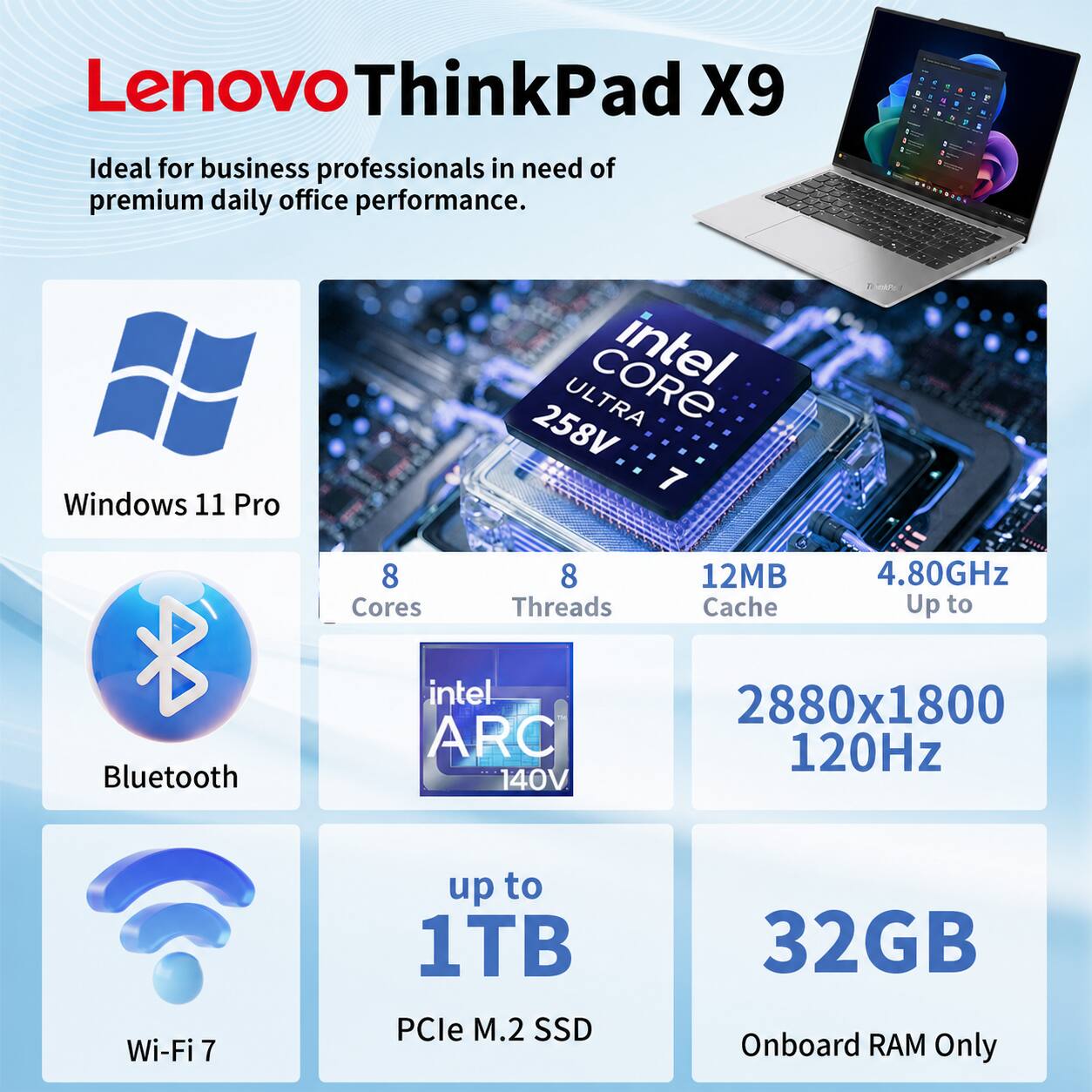 Lenovo ThinkPad X9

Ideal for business professionals in need of premium daily office performance.

- Windows 11 Pro
- Intel Core Ultra 258V 7
  - 8 Cores
  - 8 Threads
  - 12MB Cache
  - Up to 4.80GHz
- Bluetooth
- Intel ARC 140V
- 2880x1800 120Hz
- Wi-Fi 7
- Up to 1TB PCIe M.2 SSD
- 32GB Onboard RAM Only