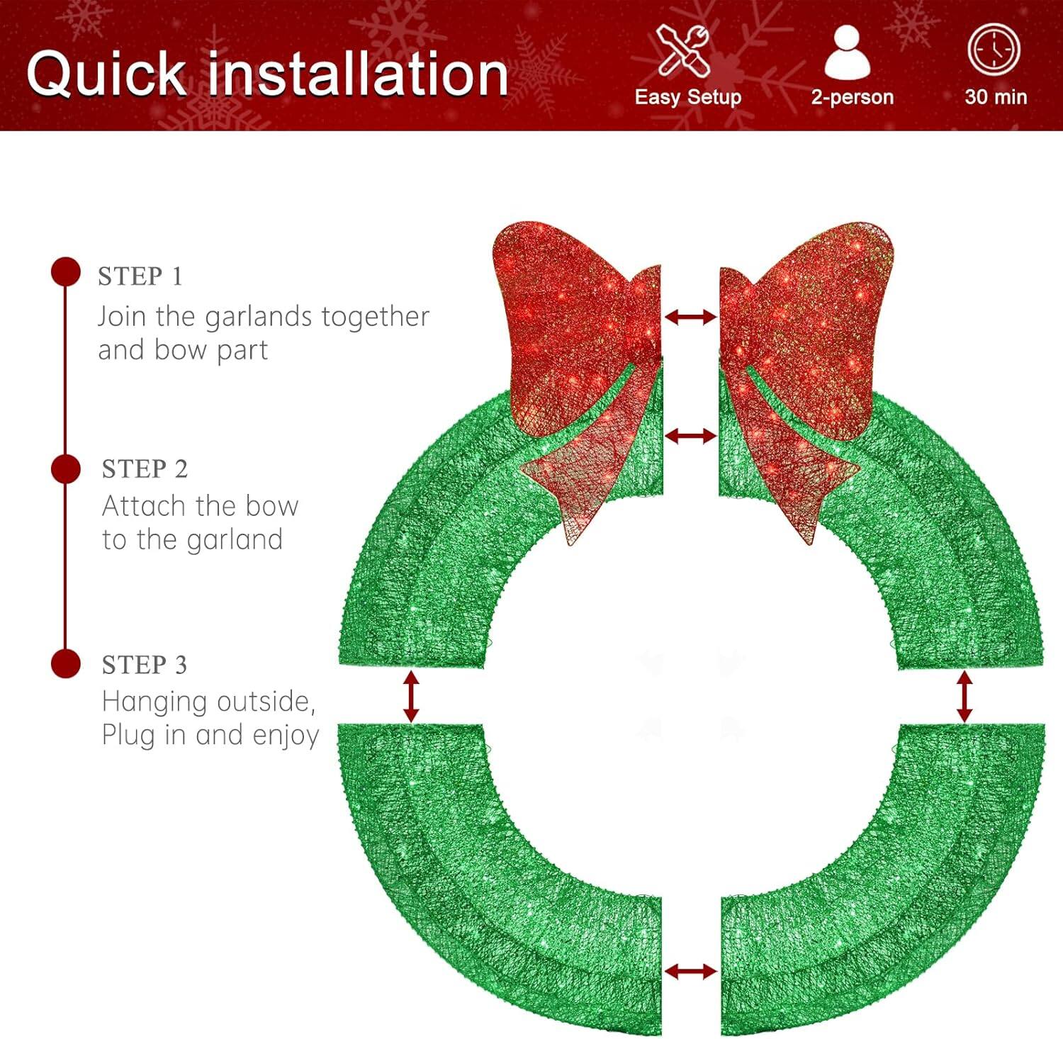Quick installation

Easy Setup  
2-person  
30 min

STEP 1  
Join the garlands together and bow part

STEP 2  
Attach the bow to the garland

STEP 3  
Hanging outside, Plug in and enjoy