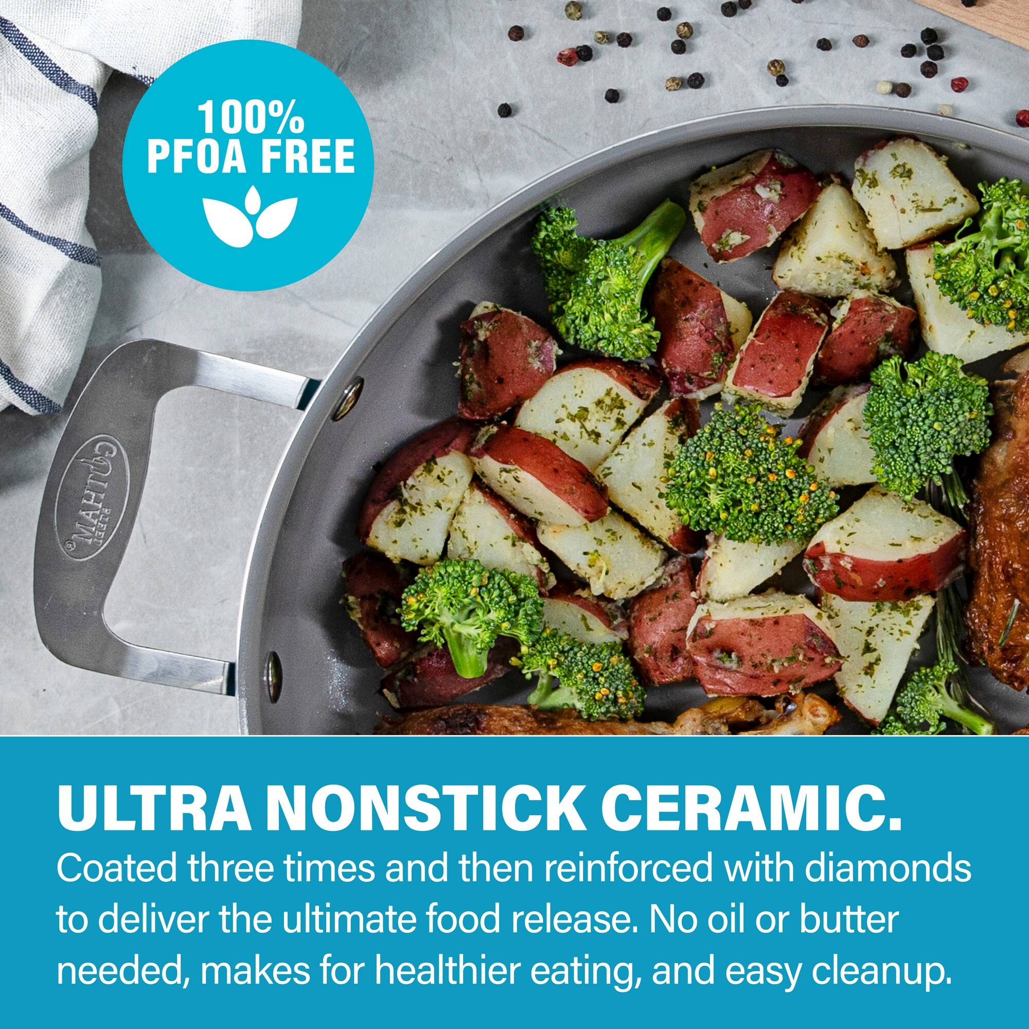 100% PFOA FREE

ULTRA NONSTICK CERAMIC.

Coated three times and then reinforced with diamonds to deliver the ultimate food release. No oil or butter needed, makes for healthier eating, and easy cleanup.