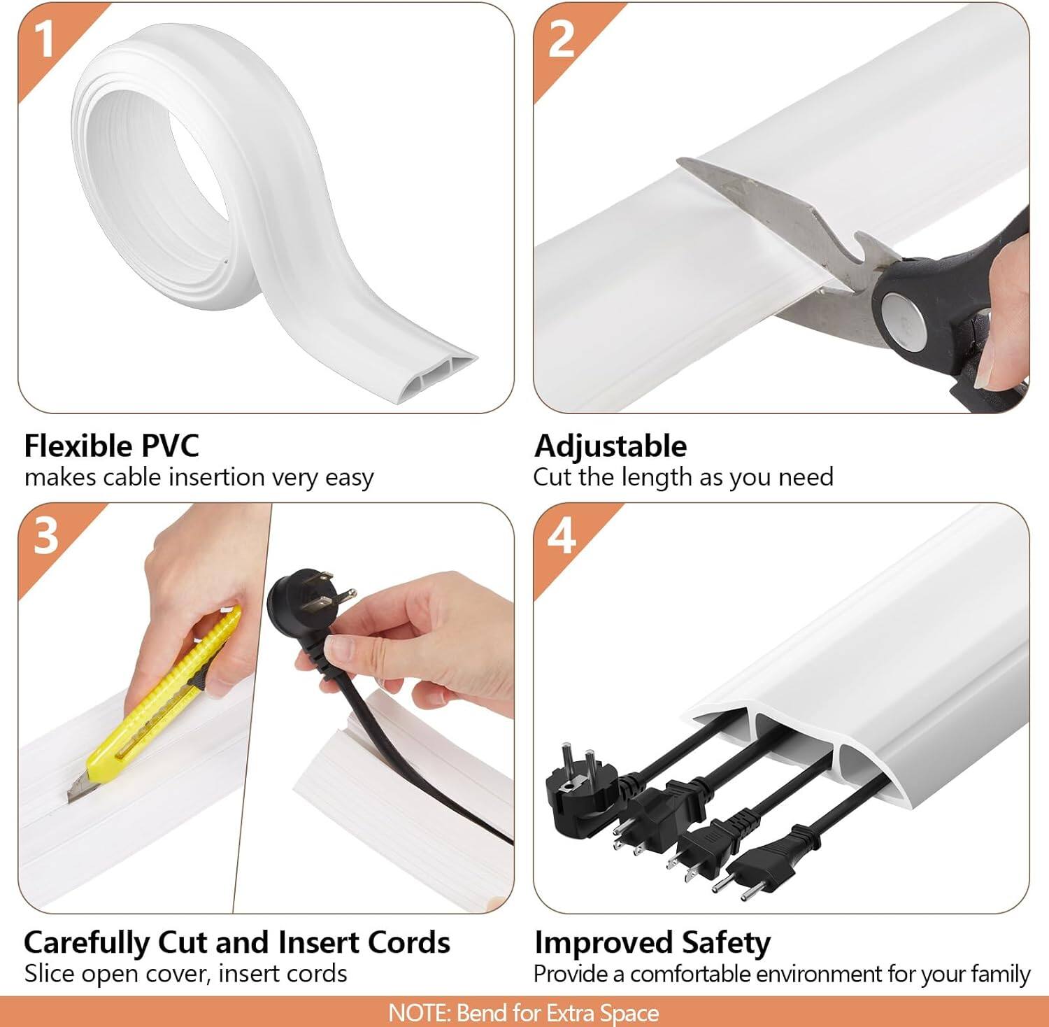 1. Flexible PVC  
   makes cable insertion very easy

2. Adjustable  
   Cut the length as you need

3. Carefully Cut and Insert Cords  
   Slice open cover, insert cords

4. Improved Safety  
   Provide a comfortable environment for your family

NOTE: Bend for Extra Space