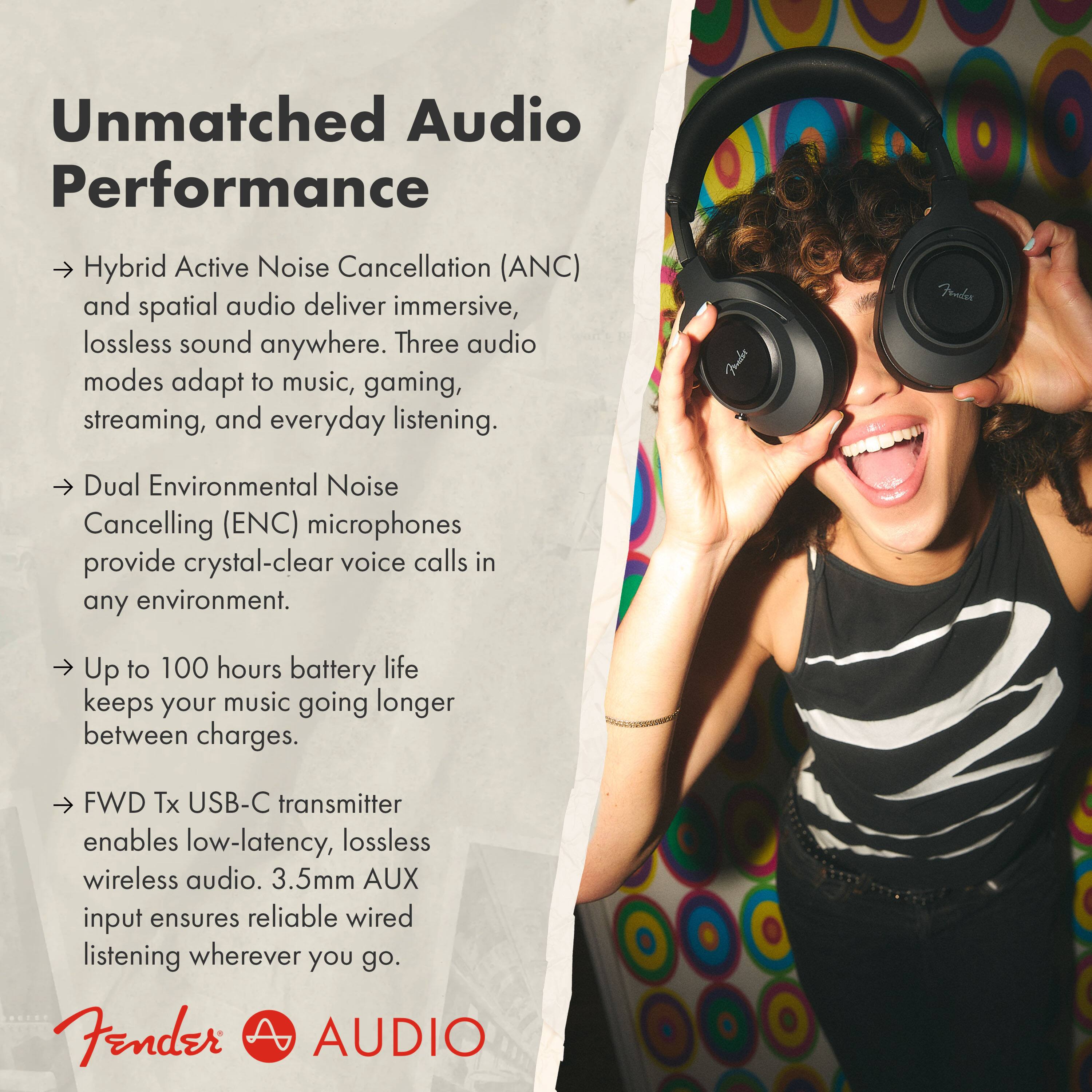 Unmatched Audio Performance

Hybrid Active Noise Cancellation (ANC) and spatial audio deliver immersive, lossless sound anywhere. Three audio modes adapt to music, gaming, streaming, and everyday listening.

Dual Environmental Noise Cancelling (ENC) microphones provide crystal-clear voice calls in any environment.

Up to 100 hours battery life keeps your music going longer between charges.

FWD Tx USB-C transmitter enables low-latency, lossless wireless audio. 3.5mm AUX input ensures reliable wired listening wherever you go.

Fender AUDIO