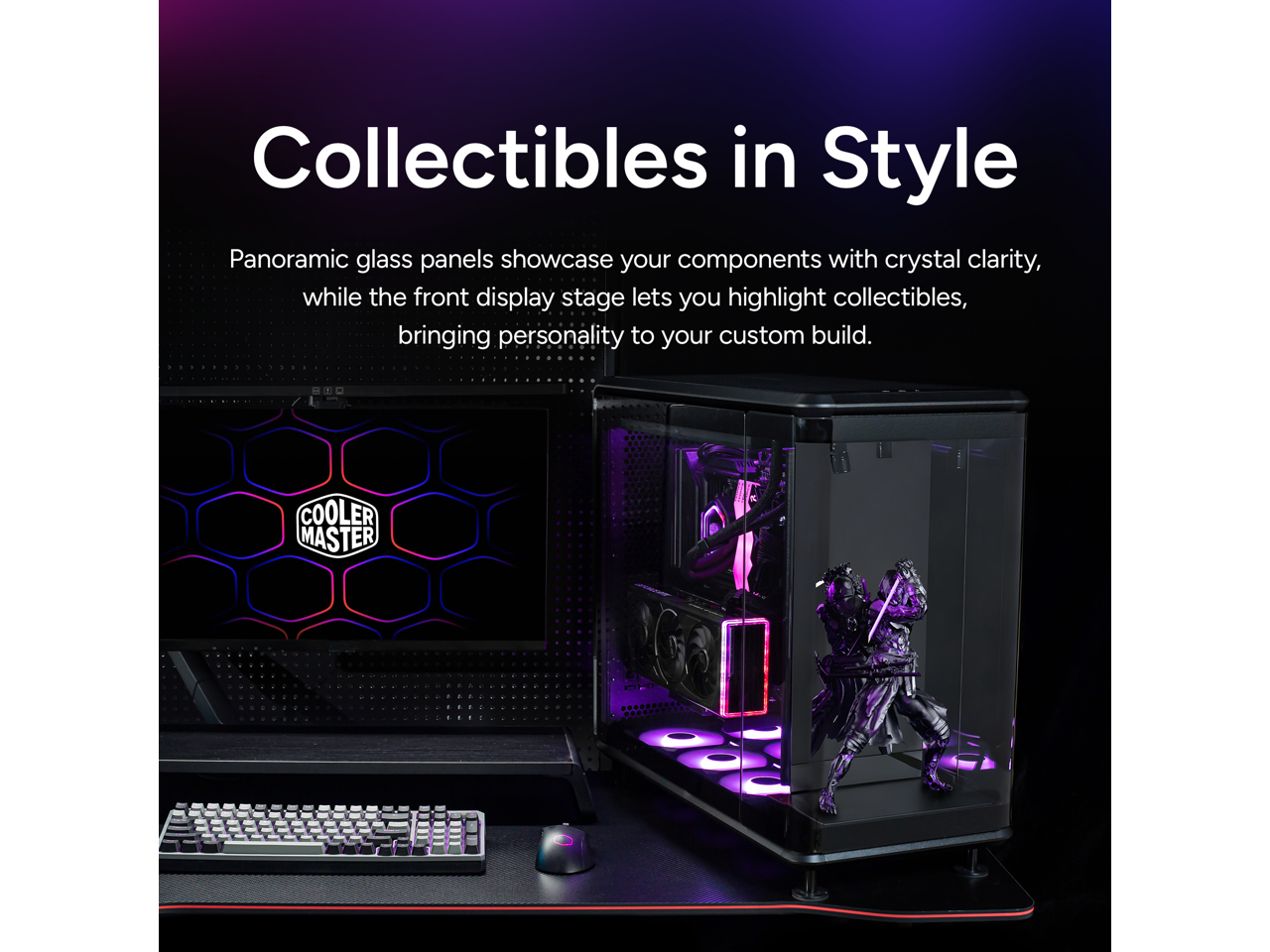 Collectibles in Style

Panoramic glass panels showcase your components with crystal clarity, while the front display stage lets you highlight collectibles, bringing personality to your custom build.

COOLER MASTER