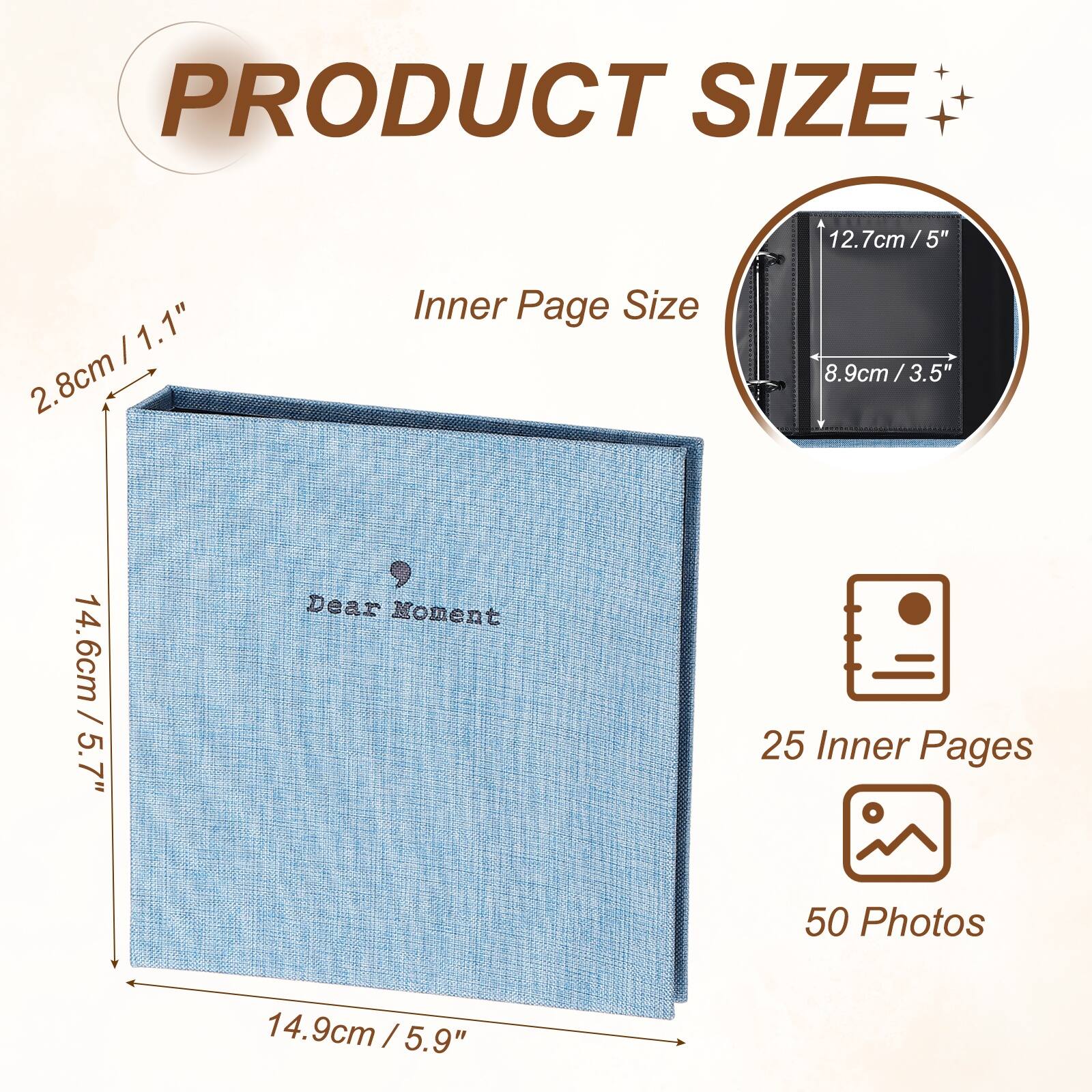 PRODUCT SIZE

12.7cm / 5" x 1.1" / 2.8cm

Inner Page Size

8.9cm / 3.5" x 3.5"

Dear Moment

25 Inner Pages

50 Photos

14.6cm / 5.7" x 14.9cm / 5.9"