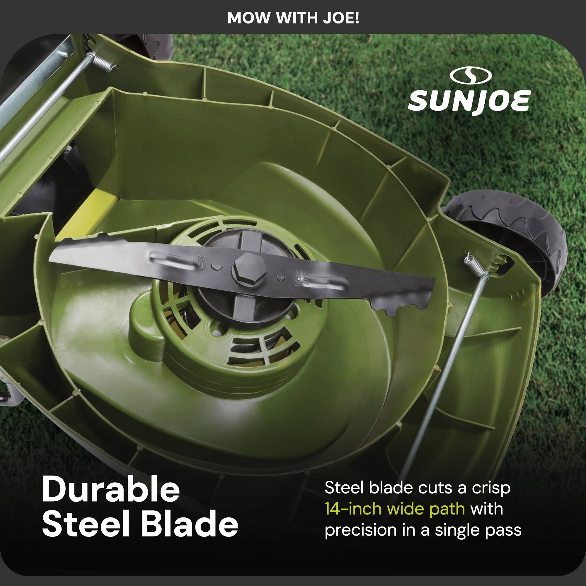MOW WITH JOE!

SUNJOE

Durable Steel Blade

Steel blade cuts a crisp 14-inch wide path with precision in a single pass
