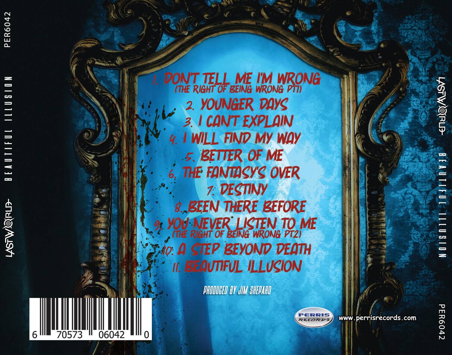 PER6042  
ILLUSION BEAUTIFUL LASTWORLD  

1. DON'T TELL ME I'M WRONG (THE RIGHT OF BEING WRONG PT1)  
2. YOUNGER DAYS  
3. I CAN'T EXPLAIN  
4. I WILL FIND MY WAY  
5. BETTER OF ME  
6. THE FANTASY'S OVER  
7. DESTINY  
8. BEEN THERE BEFORE  
9. YOU NEVER LISTEN TO ME (THE RIGHT OF BEING WRONG PT2)  
10. A STEP BEYOND DEATH  
11. BEAUTIFUL ILLUSION  

PRODUCED BY JIM SHEPARD  
PERRIS RECORDS  
www.perrisrecords.com  

PER6042  
6 70573 06042 0