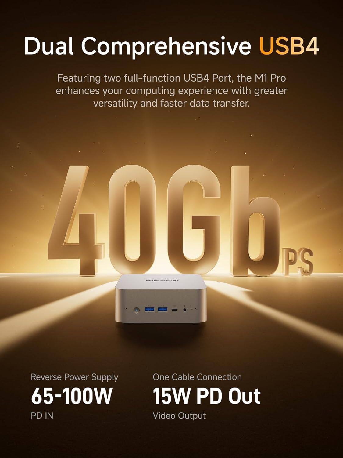 Dual Comprehensive USB4  
Featuring two full-function USB4 Port, the M1 Pro enhances your computing experience with greater versatility and faster data transfer.  

40Gb PS  
Reverse Power Supply 65-100W PD IN  
One Cable Connection 15W PD Out Video Output