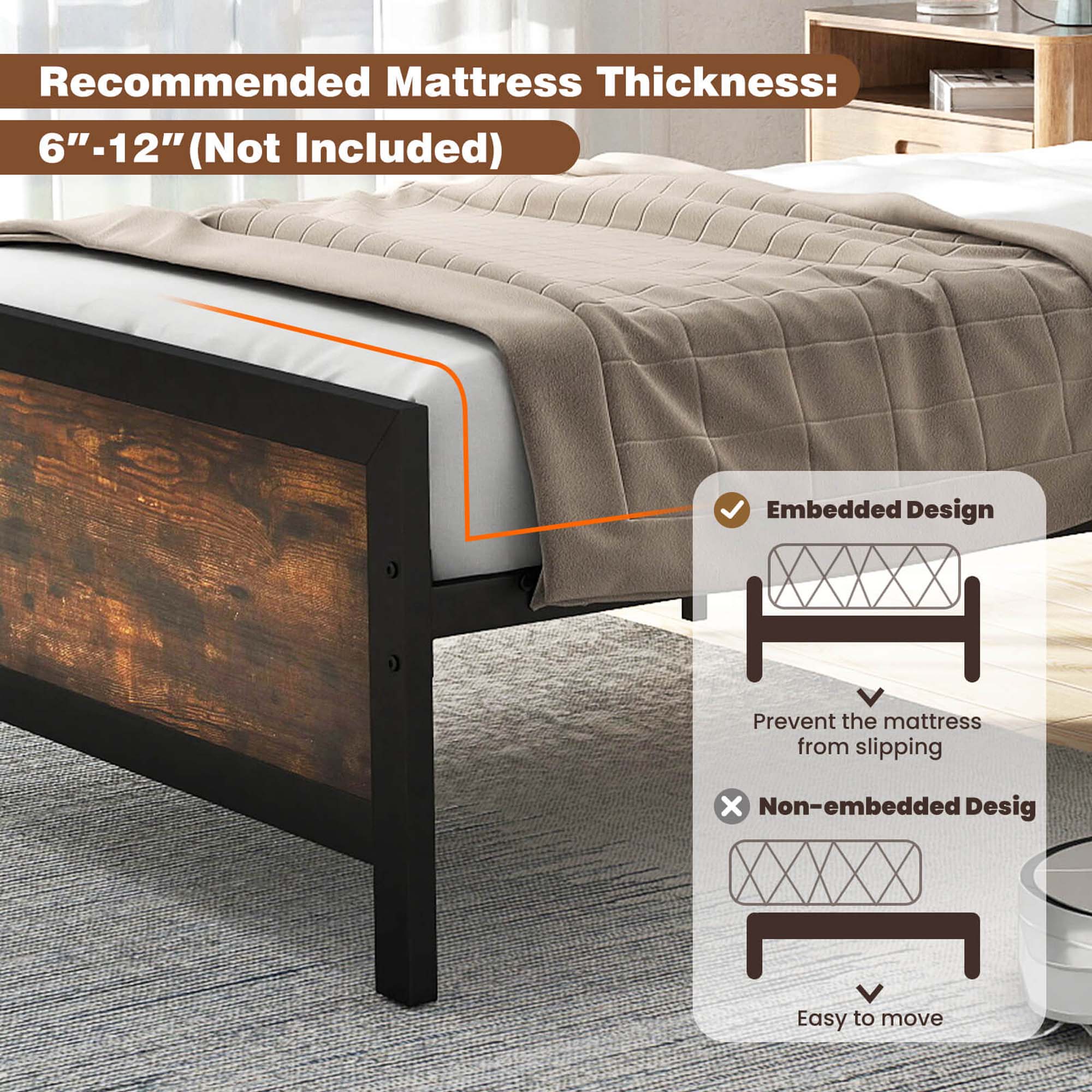 Recommended Mattress Thickness: 6"-12" (Not Included) Embedded Design: Prevent the mattress from slipping. Non-embedded Design: Easy to move.